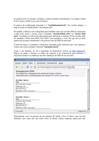 do primeiro CD. Ao instalar, verifique a versão incluída na distribuição. Use sempre o Bind
8 ou 9; nunca o Bind 4, que está em desuso.
O arquivo de configuração principal é o "/etc/bind/named.conf". Em versões antigas, o
arquivo pode ser simplesmente "/etc/named.conf".
Por padrão, o Bind já vem configurado para trabalhar como um servidor DNS de cache para
a rede local. Inicie o serviço com o comando "/etc/init.d/bind start" ou "service bind
start" e configure os micros da rede interna para utilizarem o endereço IP do servidor onde
foi instalado o bind como DNS (192.168.0.1 por exemplo), e você verá que eles já serão
capazes de navegar normalmente, sem precisar mais do DNS do provedor.
O próximo passo é configurar o Bind para responder pelos domínios que você registrou.
Vamos usar como exemplo o domínio "kurumin.com.br".
Como é um domínio .br, ele é registrado no Registro.br, através do http://registro.br.
Depois de pagar e fornecer os dados da empresa e do responsável pelo domínio, é
necessário fornecer os endereços dos dois endereços de DNS do seu servidor.
Naturalmente você vai precisar de um endereço IP válido e fixo. O ideal é usar um link
dedicado, mas como eles são muito caros no Brasil, muitas empresas optam por usar
 
