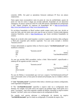 conexões ADSL. Em geral as operadoras fornecem endereços IP fixos nos planos
empresariais.
Outra opção (mais recomendável, tanto do ponto de vista da confiabilidade, quanto do
ponto de vista do custo) é alugar um servidor dedicado, hospedado em um datacenter
estrangeiro. Os preços variam de US$ 50 a US$ 200 mensais, dependendo da configuração
e link. Alguns exemplos de empresas de hospedagem são o http://ev1servers.net/,
http://www.serverbeach.com e http://www.layeredtech.com.
Os servidores hospedados no Brasil acabam saindo sempre muito mais caro, devido ao
custo dos links, que são muito mais caros aqui do que no exterior. Existem ainda algumas
empresas brasileiras, como a http://braslink.com, que locam servidores hospedados no
exterior.
Depois de se decidir sobre onde hospedar e concluir o registro do domínio, falta configurar
o Bind para responder pelo domínio registrado. Vou usar como exemplo o domínio
"kurumin.com.br".
Comece adicionando as seguintes linhas no final do arquivo "/etc/bind/named.conf" (sem
modificar as demais):
zone "kurumin.com.br" IN {
type master;
file "/etc/bind/db.kurumin";
};
Ao usar um servidor DNS secundário, inclua a linha "allow-transfer", especificando o
endereço IP do segundo servidor, como em:
zone "kurumin.com.br" IN {
type master;
file "/etc/bind/db.kurumin";
allow-transfer { 64.234.23.13; };
};
No caso do Debian, é recomendado que você use o arquivo "/etc/bind/named.conf.local"
(que é processado como se fosse parte do named.conf principal), mas na verdade o efeito é
o mesmo.
O "zone "kurumin.com.br" na primeira linha indica o domínio que estamos configurando,
como registrado no Registro.br.
O "file "/etc/bind/db.kurumin" especifica o arquivo onde vai a configuração deste
domínio. Na verdade você pode salvar este arquivo em qualquer lugar, muita gente usa a
pasta "/var/named". Aqui estou seguindo o padrão do Debian, colocando os arquivos dentro
da pasta "/etc/bind", junto com os demais arquivos de configuração do Bind.
Em seguida você precisa adicionar a configuração do domínio no arquivo
"/etc/bind/db.kurumin" que foi citado na configuração. O conteúdo do arquivo fica:
 
