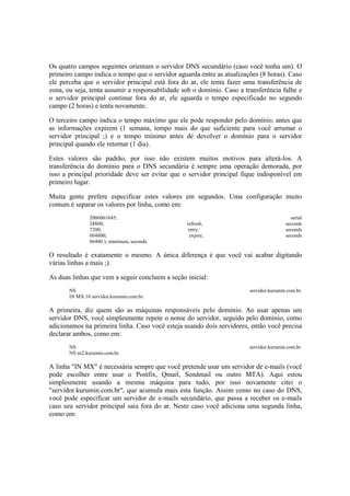 Os quatro campos seguintes orientam o servidor DNS secundário (caso você tenha um). O
primeiro campo indica o tempo que o servidor aguarda entre as atualizações (8 horas). Caso
ele perceba que o servidor principal está fora do ar, ele tenta fazer uma transferência de
zona, ou seja, tenta assumir a responsabilidade sob o domínio. Caso a transferência falhe e
o servidor principal continue fora do ar, ele aguarda o tempo especificado no segundo
campo (2 horas) e tenta novamente.
O terceiro campo indica o tempo máximo que ele pode responder pelo domínio, antes que
as informações expirem (1 semana, tempo mais do que suficiente para você arrumar o
servidor principal ;) e o tempo mínimo antes de devolver o domínio para o servidor
principal quando ele retornar (1 dia).
Estes valores são padrão, por isso não existem muitos motivos para alterá-los. A
transferência do domínio para o DNS secundária é sempre uma operação demorada, por
isso a principal prioridade deve ser evitar que o servidor principal fique indisponível em
primeiro lugar.
Muita gente prefere especificar estes valores em segundos. Uma configuração muito
comum é separar os valores por linha, como em:
2006061645; serial
28800; refresh, seconds
7200; retry, seconds
604800; expire, seconds
86400 ); minimum, seconds
O resultado é exatamente o mesmo. A única diferença é que você vai acabar digitando
várias linhas a mais ;).
As duas linhas que vem a seguir concluem a seção inicial:
NS servidor.kurumin.com.br.
IN MX 10 servidor.kurumin.com.br.
A primeira, diz quem são as máquinas responsáveis pelo domínio. Ao usar apenas um
servidor DNS, você simplesmente repete o nome do servidor, seguido pelo domínio, como
adicionamos na primeira linha. Caso você esteja usando dois servidores, então você precisa
declarar ambos, como em:
NS servidor.kurumin.com.br.
NS ns2.kurumin.com.br.
A linha "IN MX" é necessária sempre que você pretende usar um servidor de e-mails (você
pode escolher entre usar o Postfix, Qmail, Sendmail ou outro MTA). Aqui estou
simplesmente usando a mesma máquina para tudo, por isso novamente citei o
"servidor.kurumin.com.br", que acumula mais esta função. Assim como no caso do DNS,
você pode especificar um servidor de e-mails secundário, que passa a receber os e-mails
caso seu servidor principal saia fora do ar. Neste caso você adiciona uma segunda linha,
como em:
 