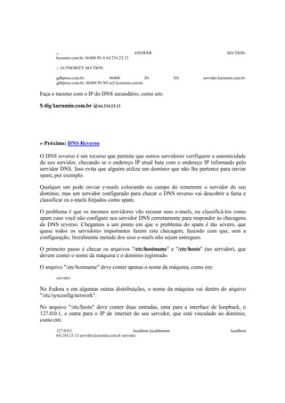 ;; ANSWER SECTION:
kurumin.com.br. 86400 IN A 64.234.23.12
;; AUTHORITY SECTION:
gdhpress.com.br. 86400 IN NS servidor.kurumin.com.br.
gdhpress.com.br. 86400 IN NS ns2.kurumin.com.br.
Faça o mesmo com o IP do DNS secundário, como em:
$ dig kurumin.com.br @64.234.23.13
» Próximo: DNS Reverso
O DNS reverso é um recurso que permite que outros servidores verifiquem a autenticidade
do seu servidor, checando se o endereço IP atual bate com o endereço IP informado pelo
servidor DNS. Isso evita que alguém utilize um domínio que não lhe pertence para enviar
spam, por exemplo.
Qualquer um pode enviar e-mails colocando no campo do remetente o servidor do seu
domínio, mas um servidor configurado para checar o DNS reverso vai descobrir a farsa e
classificar os e-mails forjados como spam.
O problema é que os mesmos servidores vão recusar seus e-mails, ou classificá-los como
spam caso você não configure seu servidor DNS corretamente para responder às checagens
de DNS reverso. Chegamos a um ponto em que o problema do spam é tão severo, que
quase todos os servidores importantes fazem esta checagem, fazendo com que, sem a
configuração, literalmente metade dos seus e-mails não sejam entregues.
O primeiro passo é checar os arquivos "/etc/hostname" e "/etc/hosts" (no servidor), que
devem conter o nome da máquina e o domínio registrado.
O arquivo "/etc/hostname" deve conter apenas o nome da máquina, como em:
servidor
No Fedora e em algumas outras distribuições, o nome da máquina vai dentro do arquivo
"/etc/sysconfig/network".
No arquivo "/etc/hosts" deve conter duas entradas, uma para a interface de loopback, o
127.0.0.1, e outra para o IP de internet do seu servidor, que está vinculado ao domínio,
como em:
127.0.0.1 localhost.localdomain localhost
64.234.23.12 servidor.kurumin.com.br servidor
 