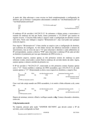 A partir daí, falta adicionar a zona reversa no bind complementando a configuração do
domínio, que já fizemos. Começamos adicionando a entrada no "/etc/bind/named.conf" ou
"/etc/bind/named.conf.local":
zone "23.234.64.in-addr.arpa" {
type master;
file "/etc/bind/db.kurumin.rev";
};
O endereço IP do servidor é 64.234.23.12. Se retiramos o último octeto e escrevemos o
restante do endereço de trás pra frente, temos justamente o "23.234.64" que usamos no
registro reverso. A terceira linha indica o arquivo onde a configuração do domínio reverso
será salva. Neste caso indiquei o arquivo "db.kurumin.rev", mas você pode usar qualquer
nome de arquivo.
Este arquivo "db.kurumin.rev" é bem similar ao arquivo com a configuração do domínio,
que acabamos de configurar. As três linhas iniciais são idênticas (incluindo o número de
sincronismo), mas ao invés de usar o "A" para relacionar o domínio e cada subdomínio ao
IP correspondente, usamos a diretiva "PTR" para relacionar o endereço IP de cada servidor
ao domínio (é justamente por isso que chamamos de DNS reverso ;).
No primeiro arquivo, usamos apenas os três primeiros octetos do endereço (a parte
referente à rede), removendo o octeto final (o endereço do servidor dentro da rede). Agora,
usamos apenas o número omitido da primeira vez.
O IP do servidor é "64.234.23.12", removendo os três primeiros octetos ficamos apenas
com o "12". Temos também o endereço do DNS secundário, que é 64.234.23.13, de onde
usamos apenas o "13". Relacionando os dois a seus respectivos domínios, o arquivo fica:
@ IN SOA servidor.kurumin.com.br. hostmaster.kurumin.com.br. (
2006040645 3H 15M 1W 1D )
NS servidor.kurumin.com.br.
12 PTR kurumin.com.br.
13 PTR ns1.kurumin.com.br.
Caso você não esteja usando um DNS secundário, é só omitir a linha referente a ele, como
em:
@ IN SOA servidor.kurumin.com.br. hostmaster.kurumin.com.br. (
2006040645 3H 15M 1W 1D )
NS servidor.kurumin.com.br.
12 PTR kurumin.com.br.
Depois de terminar, reinicie o Bind e verifique usando o dig. Comece checando o domínio,
como em:
# dig kurumin.com.br
Na resposta, procure pela seção "ANSWER SECTION", que deverá conter o IP do
servidor, como configurado no bind:
;; ANSWER SECTION:
kurumin.com.br. 86400 IN A 64.234.23.12
 