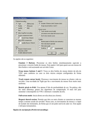 As opções são as seguintes:
Emulate 3 Buttons: Pressionar os dois botões simultaneamente equivale a
pressionar o terceiro botão do mouse. Esta opção é útil para quem usa um mouse de
dois botões e está acessando um servidor Linux.
Swap mouse buttons 2 and 3: Troca os dois botões do mouse dentro da tela do
VNC, para canhotos ou caso os dois micros estejam configurados de forma
diferente.
Track remote cursor localy: Processa o movimento do mouse no cliente e não no
servidor. Uma novidade do Tight que faz o movimento do mouse ficar muito mais
uniforme.
Restric pixels to 8-bit: Usa apenas 8 bits de profundidade de cor. Na prática, não
faz tanta diferença, graças aos algoritmos de compactação. O mais útil para
aumentar o desempenho no VNC é diminuir o tamanho da tela.
Full-screen mode: Inicia direto em tela cheia (no cliente).
Request shared session: Permite que dois ou mais clientes se conectem ao mesmo
tempo à mesma sessão do servidor. Nesse caso, os movimentos do mouse e o input
do teclado são misturados, de forma que só um pode usá-la de cada vez. Esta opção
é útil para treinamentos.
Opções de encriptação (Preferred encoding):
 