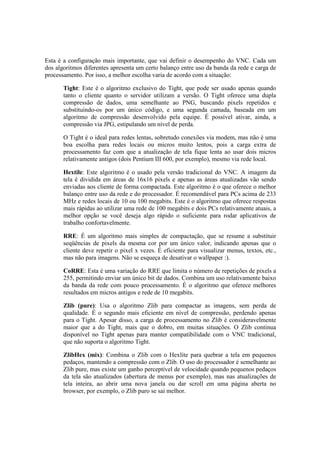 Esta é a configuração mais importante, que vai definir o desempenho do VNC. Cada um
dos algoritmos diferentes apresenta um certo balanço entre uso da banda da rede e carga de
processamento. Por isso, a melhor escolha varia de acordo com a situação:
Tight: Este é o algoritmo exclusivo do Tight, que pode ser usado apenas quando
tanto o cliente quanto o servidor utilizam a versão. O Tight oferece uma dupla
compressão de dados, uma semelhante ao PNG, buscando pixels repetidos e
substituindo-os por um único código, e uma segunda camada, baseada em um
algoritmo de compressão desenvolvido pela equipe. É possível ativar, ainda, a
compressão via JPG, estipulando um nível de perda.
O Tight é o ideal para redes lentas, sobretudo conexões via modem, mas não é uma
boa escolha para redes locais ou micros muito lentos, pois a carga extra de
processamento faz com que a atualização de tela fique lenta ao usar dois micros
relativamente antigos (dois Pentium III 600, por exemplo), mesmo via rede local.
Hextile: Este algoritmo é o usado pela versão tradicional do VNC. A imagem da
tela é dividida em áreas de 16x16 pixels e apenas as áreas atualizadas vão sendo
enviadas aos cliente de forma compactada. Este algoritmo é o que oferece o melhor
balanço entre uso da rede e do processador. É recomendável para PCs acima de 233
MHz e redes locais de 10 ou 100 megabits. Este é o algoritmo que oferece respostas
mais rápidas ao utilizar uma rede de 100 megabits e dois PCs relativamente atuais, a
melhor opção se você deseja algo rápido o suficiente para rodar aplicativos de
trabalho confortavelmente.
RRE: É um algoritmo mais simples de compactação, que se resume a substituir
seqüências de pixels da mesma cor por um único valor, indicando apenas que o
cliente deve repetir o pixel x vezes. É eficiente para visualizar menus, textos, etc.,
mas não para imagens. Não se esqueça de desativar o wallpaper :).
CoRRE: Esta é uma variação do RRE que limita o número de repetições de pixels a
255, permitindo enviar um único bit de dados. Combina um uso relativamente baixo
da banda da rede com pouco processamento. É o algoritmo que oferece melhores
resultados em micros antigos e rede de 10 megabits.
Zlib (pure): Usa o algoritmo Zlib para compactar as imagens, sem perda de
qualidade. É o segundo mais eficiente em nível de compressão, perdendo apenas
para o Tight. Apesar disso, a carga de processamento no Zlib é consideravelmente
maior que a do Tight, mais que o dobro, em muitas situações. O Zlib continua
disponível no Tight apenas para manter compatibilidade com o VNC tradicional,
que não suporta o algoritmo Tight.
ZlibHex (mix): Combina o Zlib com o Hexlite para quebrar a tela em pequenos
pedaços, mantendo a compressão com o Zlib. O uso do processador é semelhante ao
Zlib pure, mas existe um ganho perceptível de velocidade quando pequenos pedaços
da tela são atualizados (abertura de menus por exemplo), mas nas atualizações de
tela inteira, ao abrir uma nova janela ou dar scroll em uma página aberta no
browser, por exemplo, o Zlib puro se sai melhor.
 