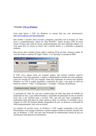» Próximo: VNC no Windows
Você pode baixar o VNC for Windows no mesmo link que citei anteriormente:
http://www.tightvnc.com/download.html.
Para instalar o servidor, basta executar o programa, concordar com as licenças, etc. Para
ativar o compartilhamento, clique em "Run WinVNC", dentro da pasta VNC do menu
iniciar. Forneça uma senha de acesso, preferencialmente uma bem elaborada (afinal, é só
você quem deve ter acesso ao micro, não a internet Inteira ;), e mantenha o programa
residente.
Para acessar, abra o módulo cliente, digite o endereço IP do servidor e forneça a senha. Se
você não souber o endereço IP, digite "netstat -r" ou "ipconfig" no prompt do DOS.
O VNC serve apenas como um terminal, gráfico, não permite transferir arquivos
diretamente. Caso seja necessário, o melhor é complementá-lo usando um outro programa,
como um servidor de FTP, por exemplo. Outra dica importante ao acessar uma máquina
Windows via VNC é sempre desabilitar a aceleração de vídeo, o que pode ser feito em
Painel de controle > Video > Configurações > Avançado > Soluções de problemas.
A aceleração de vídeo faz com que a própria placa de vídeo faça parte do trabalho de
atualização da tela, o que melhora bastante a velocidade da atualização da tela no monitor
local, mas é um tormento para o servidor VNC, que não tem como acompanhar as
atualizações feitas pela placa de vídeo, apenas as feitas via software. O resultado é que a
imagem via VNC fica bastante falhada, desagradável de usar. Ao desativar a aceleração de
vídeo temporariamente, tudo volta ao normal.
Ao contrário do servidor Linux, no Windows o VNC sempre compartilha a tela local.
Remotamente você enxerga exatamente a mesma imagem exibida no monitor, fazendo com
que, no Windows, o VNC seja mais uma ferramenta de administração remota do que um
sistema para rodar aplicativos remotamente.
 