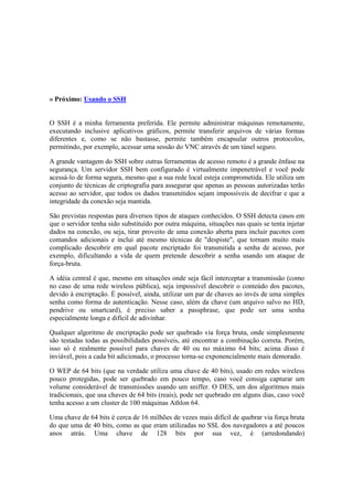 » Próximo: Usando o SSH
O SSH é a minha ferramenta preferida. Ele permite administrar máquinas remotamente,
executando inclusive aplicativos gráficos, permite transferir arquivos de várias formas
diferentes e, como se não bastasse, permite também encapsular outros protocolos,
permitindo, por exemplo, acessar uma sessão do VNC através de um túnel seguro.
A grande vantagem do SSH sobre outras ferramentas de acesso remoto é a grande ênfase na
segurança. Um servidor SSH bem configurado é virtualmente impenetrável e você pode
acessá-lo de forma segura, mesmo que a sua rede local esteja comprometida. Ele utiliza um
conjunto de técnicas de criptografia para assegurar que apenas as pessoas autorizadas terão
acesso ao servidor, que todos os dados transmitidos sejam impossíveis de decifrar e que a
integridade da conexão seja mantida.
São previstas respostas para diversos tipos de ataques conhecidos. O SSH detecta casos em
que o servidor tenha sido substituído por outra máquina, situações nas quais se tenta injetar
dados na conexão, ou seja, tirar proveito de uma conexão aberta para incluir pacotes com
comandos adicionais e inclui até mesmo técnicas de "despiste", que tornam muito mais
complicado descobrir em qual pacote encriptado foi transmitida a senha de acesso, por
exemplo, dificultando a vida de quem pretende descobrir a senha usando um ataque de
força-bruta.
A idéia central é que, mesmo em situações onde seja fácil interceptar a transmissão (como
no caso de uma rede wireless pública), seja impossível descobrir o conteúdo dos pacotes,
devido à encriptação. É possível, ainda, utilizar um par de chaves ao invés de uma simples
senha como forma de autenticação. Nesse caso, além da chave (um arquivo salvo no HD,
pendrive ou smartcard), é preciso saber a passphrase, que pode ser uma senha
especialmente longa e difícil de adivinhar.
Qualquer algoritmo de encriptação pode ser quebrado via força bruta, onde simplesmente
são testadas todas as possibilidades possíveis, até encontrar a combinação correta. Porém,
isso só é realmente possível para chaves de 40 ou no máximo 64 bits; acima disso é
inviável, pois a cada bit adicionado, o processo torna-se exponencialmente mais demorado.
O WEP de 64 bits (que na verdade utiliza uma chave de 40 bits), usado em redes wireless
pouco protegidas, pode ser quebrado em pouco tempo, caso você consiga capturar um
volume considerável de transmissões usando um sniffer. O DES, um dos algoritmos mais
tradicionais, que usa chaves de 64 bits (reais), pode ser quebrado em alguns dias, caso você
tenha acesso a um cluster de 100 máquinas Athlon 64.
Uma chave de 64 bits é cerca de 16 milhões de vezes mais difícil de quebrar via força bruta
do que uma de 40 bits, como as que eram utilizadas no SSL dos navegadores a até poucos
anos atrás. Uma chave de 128 bits por sua vez, é (arredondando)
 