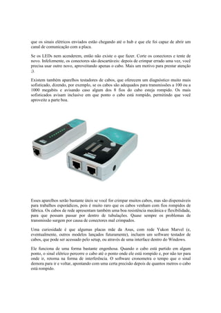 que os sinais elétricos enviados estão chegando até o hub e que ele foi capaz de abrir um
canal de comunicação com a placa.
Se os LEDs nem acenderem, então não existe o que fazer. Corte os conectores e tente de
novo. Infelizmente, os conectores são descartáveis: depois de crimpar errado uma vez, você
precisa usar outro novo, aproveitando apenas o cabo. Mais um motivo para prestar atenção
;).
Existem também aparelhos testadores de cabos, que oferecem um diagnóstico muito mais
sofisticado, dizendo, por exemplo, se os cabos são adequados para transmissões a 100 ou a
1000 megabits e avisando caso algum dos 8 fios do cabo esteja rompido. Os mais
sofisticados avisam inclusive em que ponto o cabo está rompido, permitindo que você
aproveite a parte boa.
Esses aparelhos serão bastante úteis se você for crimpar muitos cabos, mas são dispensáveis
para trabalhos esporádicos, pois é muito raro que os cabos venham com fios rompidos de
fábrica. Os cabos de rede apresentam também uma boa resistência mecânica e flexibilidade,
para que possam passar por dentro de tubulações. Quase sempre os problemas de
transmissão surgem por causa de conectores mal crimpados.
Uma curiosidade é que algumas placas mãe da Asus, com rede Yukon Marvel (e,
eventualmente, outros modelos lançados futuramente), incluem um software testador de
cabos, que pode ser acessado pelo setup, ou através de uma interface dentro do Windows.
Ele funciona de uma forma bastante engenhosa. Quando o cabo está partido em algum
ponto, o sinal elétrico percorre o cabo até o ponto onde ele está rompido e, por não ter para
onde ir, retorna na forma de interferência. O software cronometra o tempo que o sinal
demora para ir e voltar, apontando com uma certa precisão depois de quantos metros o cabo
está rompido.
 