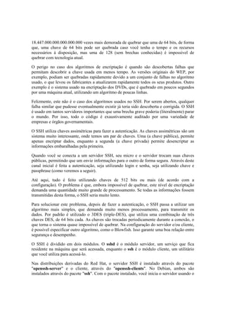 18.447.000.000.000.000.000 vezes mais demorada de quebrar que uma de 64 bits, de forma
que, uma chave de 64 bits pode ser quebrada caso você tenha o tempo e os recursos
necessários à disposição, mas uma de 128 (sem brechas conhecidas) é impossível de
quebrar com tecnologia atual.
O perigo no caso dos algoritmos de encriptação é quando são descobertas falhas que
permitam descobrir a chave usada em menos tempo. As versões originais do WEP, por
exemplo, podiam ser quebradas rapidamente devido a um conjunto de falhas no algoritmo
usado, o que levou os fabricantes a atualizarem rapidamente todos os seus produtos. Outro
exemplo é o sistema usado na encriptação dos DVDs, que é quebrado em poucos segundos
por uma máquina atual, utilizando um algoritmo de poucas linhas.
Felizmente, este não é o caso dos algoritmos usados no SSH. Por serem abertos, qualquer
falha similar que pudesse eventualmente existir já teria sido descoberta e corrigida. O SSH
é usado em tantos servidores importantes que uma brecha grave poderia (literalmente) parar
o mundo. Por isso, todo o código é exaustivamente auditado por uma variedade de
empresas e órgãos governamentais.
O SSH utiliza chaves assimétricas para fazer a autenticação. As chaves assimétricas são um
sistema muito interessante, onde temos um par de chaves. Uma (a chave pública), permite
apenas encriptar dados, enquanto a segunda (a chave privada) permite desencriptar as
informações embaralhadas pela primeira.
Quando você se conecta a um servidor SSH, seu micro e o servidor trocam suas chaves
públicas, permitindo que um envie informações para o outro de forma segura. Através deste
canal inicial é feita a autenticação, seja utilizando login e senha, seja utilizando chave e
passphrase (como veremos a seguir).
Até aqui, tudo é feito utilizando chaves de 512 bits ou mais (de acordo com a
configuração). O problema é que, embora impossível de quebrar, este nível de encriptação
demanda uma quantidade muito grande de processamento. Se todas as informações fossem
transmitidas desta forma, o SSH seria muito lento.
Para solucionar este problema, depois de fazer a autenticação, o SSH passa a utilizar um
algoritmo mais simples, que demanda muito menos processamento, para transmitir os
dados. Por padrão é utilizado o 3DES (triple-DES), que utiliza uma combinação de três
chaves DES, de 64 bits cada. As chaves são trocadas periodicamente durante a conexão, o
que torna o sistema quase impossível de quebrar. Na configuração do servidor e/ou cliente,
é possível especificar outro algoritmo, como o Blowfish. Isso garante uma boa relação entre
segurança e desempenho.
O SSH é dividido em dois módulos. O sshd é o módulo servidor, um serviço que fica
residente na máquina que será acessada, enquanto o ssh é o módulo cliente, um utilitário
que você utiliza para acessá-lo.
Nas distribuições derivadas do Red Hat, o servidor SSH é instalado através do pacote
"openssh-server" e o cliente, através do "openssh-clients". No Debian, ambos são
instalados através do pacote "ssh". Com o pacote instalado, você inicia o servidor usando o
 