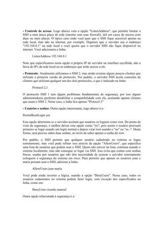 - Controle de acesso: Logo abaixo vem a opção "ListenAddress", que permite limitar o
SSH a uma única placa de rede (mesmo sem usar firewall), útil em casos de micros com
duas ou mais placas. O típico caso onde você quer que o SSH fique acessível apenas na
rede local, mas não na internet, por exemplo. Digamos que o servidor use o endereço
"192.168.0.1" na rede local e você queira que o servidor SSH não fique disponível na
internet. Você adicionaria a linha:
ListenAddress 192.168.0.1
Note que especificamos nesta opção o próprio IP do servidor na interface escolhida, não a
faixa de IP's da rede local ou os endereços que terão acesso a ele.
- Protocolo: Atualmente utilizamos o SSH 2, mas ainda existem alguns poucos clientes que
utilizam a primeira versão do protocolo. Por padrão, o servidor SSH aceita conexões de
clientes que utilizam qualquer um dos dois protocolos, o que é indicado na linha:
Protocol 2,1
O protocolo SSH 1 tem alguns problemas fundamentais de segurança, por isso alguns
administradores preferem desabilitar a compatibilidade com ele, aceitando apenas clientes
que usam o SSH 2. Neste caso, a linha fica apenas "Protocol 2"
- Usuários e senhas: Outra opção interessante, logo abaixo é a:
PermitRootLogin yes
Esta opção determina se o servidor aceitará que usuários se loguem como root. Do ponto de
vista da segurança, é melhor deixar esta opção como "no", pois assim o usuário precisará
primeiro se logar usando um login normal e depois virar root usando o "su" ou "su -". Desta
forma, será preciso saber duas senhas, ao invés de saber apenas a senha do root.
Por padrão, o SSH permite que qualquer usuário cadastrado no sistema se logue
remotamente, mas você pode refinar isso através da opção "AllowUsers", que especifica
uma lista de usuários que podem usar o SSH. Quem não estiver na lista, continua usando o
sistema localmente, mas não consegue se logar via SSH. Isso evita que contas com senhas
fracas, usadas por usuários que não têm necessidade de acessar o servidor remotamente
coloquem a segurança do sistema em risco. Para permitir que apenas os usuários joao e
maria possam usar o SSH, adicione a linha:
AllowUsers joao maria
Você pode ainda inverter a lógica, usando a opção "DenyUsers". Nesse caso, todos os
usuários cadastrados no sistema podem fazer login, com exceção dos especificados na
linha, como em:
DenyUsers ricardo manoel
Outra opção relacionada à segurança é a:
 