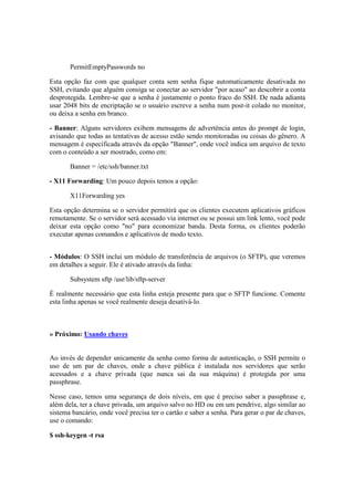 PermitEmptyPasswords no
Esta opção faz com que qualquer conta sem senha fique automaticamente desativada no
SSH, evitando que alguém consiga se conectar ao servidor "por acaso" ao descobrir a conta
desprotegida. Lembre-se que a senha é justamente o ponto fraco do SSH. De nada adianta
usar 2048 bits de encriptação se o usuário escreve a senha num post-it colado no monitor,
ou deixa a senha em branco.
- Banner: Alguns servidores exibem mensagens de advertência antes do prompt de login,
avisando que todas as tentativas de acesso estão sendo monitoradas ou coisas do gênero. A
mensagem é especificada através da opção "Banner", onde você indica um arquivo de texto
com o conteúdo a ser mostrado, como em:
Banner = /etc/ssh/banner.txt
- X11 Forwarding: Um pouco depois temos a opção:
X11Forwarding yes
Esta opção determina se o servidor permitirá que os clientes executem aplicativos gráficos
remotamente. Se o servidor será acessado via internet ou se possui um link lento, você pode
deixar esta opção como "no" para economizar banda. Desta forma, os clientes poderão
executar apenas comandos e aplicativos de modo texto.
- Módulos: O SSH inclui um módulo de transferência de arquivos (o SFTP), que veremos
em detalhes a seguir. Ele é ativado através da linha:
Subsystem sftp /usr/lib/sftp-server
É realmente necessário que esta linha esteja presente para que o SFTP funcione. Comente
esta linha apenas se você realmente deseja desativá-lo.
» Próximo: Usando chaves
Ao invés de depender unicamente da senha como forma de autenticação, o SSH permite o
uso de um par de chaves, onde a chave pública é instalada nos servidores que serão
acessados e a chave privada (que nunca sai da sua máquina) é protegida por uma
passphrase.
Nesse caso, temos uma segurança de dois níveis, em que é preciso saber a passphrase e,
além dela, ter a chave privada, um arquivo salvo no HD ou em um pendrive, algo similar ao
sistema bancário, onde você precisa ter o cartão e saber a senha. Para gerar o par de chaves,
use o comando:
$ ssh-keygen -t rsa
 