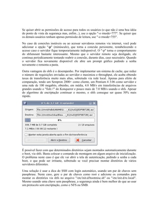 Se quiser abrir as permissões de acesso para todos os usuários (o que não é uma boa idéia
do ponto de vista da segurança mas, enfim...), use a opção "-o rmode=777". Se quiser que
os demais usuários tenham apenas permissão de leitura, use "-o rmode=755".
No caso de conexões instáveis ou ao acessar servidores remotos via internet, você pode
adicionar a opção "-p" (minúsculo), que torna a conexão persistente, restabelecendo o
acesso caso o servidor fique temporariamente indisponível. O "-p" torna o comportamento
do shfsmount bastante interessante. Mesmo que o servidor remoto seja desligado, ele
continua periodicamente tentando reabrir a conexão, durante dias, caso necessário. Quando
o servidor fica novamente disponível ele abre um prompt gráfico pedindo a senha
novamente e remonta a pasta.
Outra vantagem do shfs é o desempenho. Por implementar um sistema de cache, que reduz
o número de requisições enviadas ao servidor e maximiza o throughput, ele acaba obtendo
taxas de transferência muito mais altas, sobretudo via rede local. Apenas para efeito de
comparação, tendo um Sempron 2800+ como cliente, um Pentium 4 3.06 como servidor e
uma rede de 100 megabits, obtenho, em média, 4.8 MB/s em transferências de arquivos
grandes usando o "fish://" do Konqueror e pouco mais de 7.0 MB/s usando o shfs. Apesar
do algoritmo de encriptação continuar o mesmo, o shfs consegue ser quase 50% mais
rápido.
É possível fazer com que determinados diretórios sejam montados automaticamente durante
o boot, via shfs. Basta colocar o comando de montagem em algum arquivo de inicialização.
O problema neste caso é que ele vai abrir a tela de autenticação, pedindo a senha a cada
boot, o que pode ser irritante, sobretudo se você precisar montar diretórios de vários
servidores diferentes.
Uma solução é usar a dica do SSH com login automático, usando um par de chaves sem
passphrase. Neste caso, gere o par de chaves como root e adicione os comandos para
montar os diretórios via shfs no arquivo "/etc/init.d/bootmisc.sh" ou "/etc/init.d/rc.local".
Mesmo usando uma chave sem passphrase, a segurança ainda é bem melhor do que ao usar
um protocolo sem encriptação, como o NFS ou SMB.
 