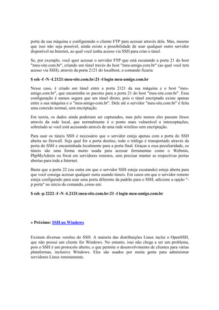 porta da sua máquina e configurando o cliente FTP para acessar através dela. Mas, mesmo
que isso não seja possível, ainda existe a possibilidade de usar qualquer outro servidor
disponível na Internet, ao qual você tenha acesso via SSH para criar o túnel.
Se, por exemplo, você quer acessar o servidor FTP que está escutando a porta 21 do host
"meu-site.com.br", criando um túnel través do host "meu-amigo.com.br" (ao qual você tem
acesso via SSH), através da porta 2121 do localhost, o comando ficaria:
$ ssh -f -N -L2121:meu-site.com.br:21 -l login meu-amigo.com.br
Nesse caso, é criado um túnel entre a porta 2121 da sua máquina e o host "meu-
amigo.com.br", que encaminha os pacotes para a porta 21 do host "meu-site.com.br". Essa
configuração é menos segura que um túnel direto, pois o túnel encriptado existe apenas
entre a sua máquina e o "meu-amigo-com.br". Dele até o servidor "meu-site.com.br" é feita
uma conexão normal, sem encriptação.
Em teoria, os dados ainda poderiam ser capturados, mas pelo menos eles passam ilesos
através da rede local, que normalmente é o ponto mais vulnerável a interceptações,
sobretudo se você está acessando através de uma rede wireless sem encriptação.
Para usar os túneis SSH é necessário que o servidor esteja apenas com a porta do SSH
aberta no firewall. Seja qual for a porta destino, todo o tráfego é transportado através da
porta do SSH e encaminhada localmente para a porta final. Graças a essa peculiaridade, os
túneis são uma forma muito usada para acessar ferramentas como o Webmin,
PhpMyAdmin ou Swat em servidores remotos, sem precisar manter as respectivas portas
abertas para toda a Internet.
Basta que a porta 22 (ou outra em que o servidor SSH esteja escutando) esteja aberta para
que você consiga acessar qualquer outra usando túneis. Em casos em que o servidor remoto
esteja configurado para usar uma porta diferente da padrão para o SSH, adicione a opção "-
p porta" no início do comando, como em:
$ ssh -p 2222 -f -N -L2121:meu-site.com.br:21 -l login meu-amigo.com.br
» Próximo: SSH no Windows
Existem diversas versões do SSH. A maioria das distribuições Linux inclui o OpenSSH,
que não possui um cliente for Windows. No entanto, isso não chega a ser um problema,
pois o SSH é um protocolo aberto, o que permite o desenvolvimento de clientes para várias
plataformas, inclusive Windows. Eles são usados por muita gente para administrar
servidores Linux remotamente.
 