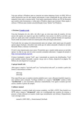 Veja que utilizar o Windows para se conectar em outras máquinas Linux via SSH, NFS ou
outros protocolos que ele não suporte nativamente é mais complicado do que utilizar uma
máquina Linux para a mesma tarefa. Você pode experimentar utilizar um CD do Kurumin
que contém estas ferramentas e voltar para o Windows depois que terminar. Outra opção é
utilizar o VMware para instalar uma distribuição Linux "dentro" do Windows.
» Próximo: Usando o rssh
Uma das limitações do ssh, shfs e do sftp é que, ao criar uma conta de usuário, ele tem
acesso não apenas aos arquivos que deve modificar, mas acesso via shell ao servidor, que
pode ser usado para rodar comandos diversos e até mesmo explorar brechas de segurança
locais (onde um usuário restrito do sistema pode obter privilégios adicionais).
Você pode dar um espaço de armazenamento para um amigo, onde espera que ele guarde
apenas alguns backups e descobrir mais tarde que ele andou saturando a banda do servidor
baixando filmes e músicas via bittorrent.
O rssh é uma resposta para esses casos. Ele permite que o usuário tenha acesso ao servidor
apenas via sftp ou scp, sem ter como executar comandos adicionais. A página do projeto é
http://www.pizzashack.org/rssh/.
Comece instalando o pacote "rssh", que é encontrado na maioria das distribuições. Você
pode também instalar baixando o pacote .tar.gz com os fontes, disponível na página. No
Debian ele está disponível via apt-get:
# apt-get install rssh
Abra agora o arquivo "/etc/rssh.conf" (ou "/usr/local/etc/rssh.conf", ao instalar a partir dos
fontes) e descomente as linhas:
allowscp
allowsftp
Elas especificam que os usuários remotos poderão usar o scp e sftp para transferir arquivos,
mas nenhum outro comando. Verifique também se o arquivo "/etc/shells" contém a linha
"/usr/bin/rssh" e, caso necessário, adicione-a manualmente. Crie agora o usuário que terá
acesso, usando os passos de sempre:
# adduser manuel
Originalmente, o usuário criado teria acesso completo, via SSH e SFTP. Para limitá-lo ao
SFTP, abra o arquivo "/etc/passwd", onde vai a configuração dos usuários do sistema, e
procure a linha referente ao usuário criado (que normalmente será última). Originalmente
você verá algo como:
manuel:x:1005:1005:,,,:/home/manuel:/bin/bash
 