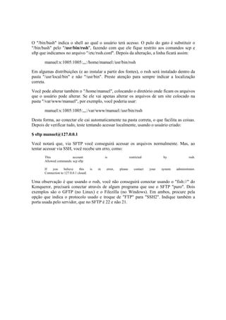 O "/bin/bash" indica o shell ao qual o usuário terá acesso. O pulo do gato é substituir o
"/bin/bash" pelo "/usr/bin/rssh", fazendo com que ele fique restrito aos comandos scp e
sftp que indicamos no arquivo "/etc/rssh.conf". Depois da alteração, a linha ficará assim:
manuel:x:1005:1005:,,,:/home/manuel:/usr/bin/rssh
Em algumas distribuições (e ao instalar a partir dos fontes), o rssh será instalado dentro da
pasta "/usr/local/bin" e não "/usr/bin". Preste atenção para sempre indicar a localização
correta.
Você pode alterar também o "/home/manuel", colocando o diretório onde ficam os arquivos
que o usuário pode alterar. Se ele vai apenas alterar os arquivos de um site colocado na
pasta "/var/www/manuel", por exemplo, você poderia usar:
manuel:x:1005:1005:,,,:/var/www/manuel:/usr/bin/rssh
Desta forma, ao conectar ele cai automaticamente na pasta correta, o que facilita as coisas.
Depois de verificar tudo, teste tentando acessar localmente, usando o usuário criado:
$ sftp manuel@127.0.0.1
Você notará que, via SFTP você conseguirá acessar os arquivos normalmente. Mas, ao
tentar acessar via SSH, você recebe um erro, como:
This account is restricted by rssh.
Allowed commands: scp sftp
If you believe this is in error, please contact your system administrator.
Connection to 127.0.0.1 closed.
Uma observação é que usando o rssh, você não conseguirá conectar usando o "fish://" do
Konqueror, precisará conectar através de algum programa que use o SFTP "puro". Dois
exemplos são o GFTP (no Linux) e o Filezilla (no Windows). Em ambos, procure pela
opção que indica o protocolo usado e troque de "FTP" para "SSH2". Indique também a
porta usada pelo servidor, que no SFTP é 22 e não 21.
 