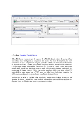 » Próximo: Usando o FreeNX Server
O FreeNX Server é uma espécie de sucessor do VNC. Ele é mais prático de usar e utiliza
um sistema mais inteligente de compressão dos dados. Ao invés de simplesmente tirar
screenshots da tela e comprimir as imagens, como faz o VNC, ele abre uma sessão remota
do X (como ao usar o XDMCP, que veremos a seguir), onde são transmitidas as instruções
e os pixmaps usados para montar a tela que será exibida no cliente. Esses dados são
compactados usando um algoritmo próprio (mais eficiente que sistemas tradicionais de
compressão de dados, como o Zlib) e encriptados usando o SSH, o que torna o FreeNX
mais rápido e mais seguro que o VNC, tanto em links lentos (sobretudo conexões via
ADSL ou modem) quanto em redes locais, onde banda não é problema.
Assim como no VNC, o FreeNX exibe uma janela contendo um desktop do servidor. O
tamanho da janela é ajustável e cada sessão é independente, permitindo que dezenas de
clientes (Linux ou Windows) se conectem ao mesmo servidor.
 