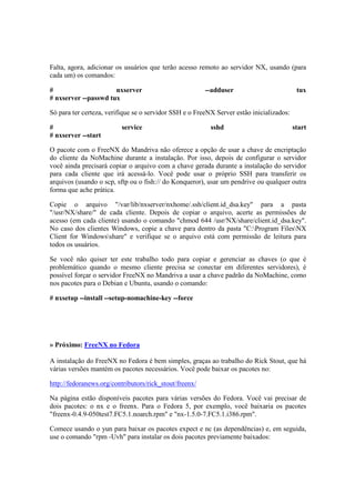 Falta, agora, adicionar os usuários que terão acesso remoto ao servidor NX, usando (para
cada um) os comandos:
# nxserver --adduser tux
# nxserver --passwd tux
Só para ter certeza, verifique se o servidor SSH e o FreeNX Server estão inicializados:
# service sshd start
# nxserver --start
O pacote com o FreeNX do Mandriva não oferece a opção de usar a chave de encriptação
do cliente da NoMachine durante a instalação. Por isso, depois de configurar o servidor
você ainda precisará copiar o arquivo com a chave gerada durante a instalação do servidor
para cada cliente que irá acessá-lo. Você pode usar o próprio SSH para transferir os
arquivos (usando o scp, sftp ou o fish:// do Konqueror), usar um pendrive ou qualquer outra
forma que ache prática.
Copie o arquivo "/var/lib/nxserver/nxhome/.ssh/client.id_dsa.key" para a pasta
"/usr/NX/share/" de cada cliente. Depois de copiar o arquivo, acerte as permissões de
acesso (em cada cliente) usando o comando "chmod 644 /usr/NX/share/client.id_dsa.key".
No caso dos clientes Windows, copie a chave para dentro da pasta "C:Program FilesNX
Client for Windowsshare" e verifique se o arquivo está com permissão de leitura para
todos os usuários.
Se você não quiser ter este trabalho todo para copiar e gerenciar as chaves (o que é
problemático quando o mesmo cliente precisa se conectar em diferentes servidores), é
possível forçar o servidor FreeNX no Mandriva a usar a chave padrão da NoMachine, como
nos pacotes para o Debian e Ubuntu, usando o comando:
# nxsetup --install --setup-nomachine-key --force
» Próximo: FreeNX no Fedora
A instalação do FreeNX no Fedora é bem simples, graças ao trabalho do Rick Stout, que há
várias versões mantém os pacotes necessários. Você pode baixar os pacotes no:
http://fedoranews.org/contributors/rick_stout/freenx/
Na página estão disponíveis pacotes para várias versões do Fedora. Você vai precisar de
dois pacotes: o nx e o freenx. Para o Fedora 5, por exemplo, você baixaria os pacotes
"freenx-0.4.9-050test7.FC5.1.noarch.rpm" e "nx-1.5.0-7.FC5.1.i386.rpm".
Comece usando o yun para baixar os pacotes expect e nc (as dependências) e, em seguida,
use o comando "rpm -Uvh" para instalar os dois pacotes previamente baixados:
 