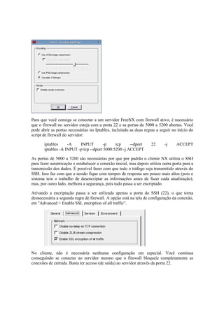Para que você consiga se conectar a um servidor FreeNX com firewall ativo, é necessário
que o firewall no servidor esteja com a porta 22 e as portas de 5000 a 5200 abertas. Você
pode abrir as portas necessárias no Iptables, incluindo as duas regras a seguir no início do
script de firewall do servidor:
iptables -A INPUT -p tcp --dport 22 -j ACCEPT
iptables -A INPUT -p tcp --dport 5000:5200 -j ACCEPT
As portas de 5000 a 5200 são necessárias por que por padrão o cliente NX utiliza o SSH
para fazer autenticação e estabelecer a conexão inicial, mas depois utiliza outra porta para a
transmissão dos dados. É possível fazer com que todo o tráfego seja transmitido através do
SSH. Isso faz com que a sessão fique com tempos de resposta um pouco mais altos (pois o
sistema tem o trabalho de desencriptar as informações antes de fazer cada atualização),
mas, por outro lado, melhora a segurança, pois tudo passa a ser encriptado.
Ativando a encriptação passa a ser utilizada apenas a porta do SSH (22), o que torna
desnecessária a segunda regra de firewall. A opção está na tela de configuração da conexão,
em "Advanced > Enable SSL encription of all traffic".
No cliente, não é necessária nenhuma configuração em especial. Você continua
conseguindo se conectar ao servidor mesmo que o firewall bloqueie completamente as
conexões de entrada. Basta ter acesso (de saída) ao servidor através da porta 22.
 