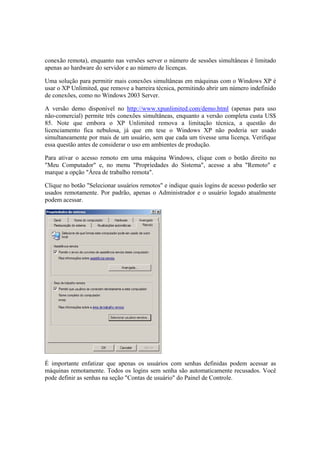 conexão remota), enquanto nas versões server o número de sessões simultâneas é limitado
apenas ao hardware do servidor e ao número de licenças.
Uma solução para permitir mais conexões simultâneas em máquinas com o Windows XP é
usar o XP Unlimited, que remove a barreira técnica, permitindo abrir um número indefinido
de conexões, como no Windows 2003 Server.
A versão demo disponível no http://www.xpunlimited.com/demo.html (apenas para uso
não-comercial) permite três conexões simultâneas, enquanto a versão completa custa US$
85. Note que embora o XP Unlimited remova a limitação técnica, a questão do
licenciamento fica nebulosa, já que em tese o Windows XP não poderia ser usado
simultaneamente por mais de um usuário, sem que cada um tivesse uma licença. Verifique
essa questão antes de considerar o uso em ambientes de produção.
Para ativar o acesso remoto em uma máquina Windows, clique com o botão direito no
"Meu Computador" e, no menu "Propriedades do Sistema", acesse a aba "Remoto" e
marque a opção "Área de trabalho remota".
Clique no botão "Selecionar usuários remotos" e indique quais logins de acesso poderão ser
usados remotamente. Por padrão, apenas o Administrador e o usuário logado atualmente
podem acessar.
É importante enfatizar que apenas os usuários com senhas definidas podem acessar as
máquinas remotamente. Todos os logins sem senha são automaticamente recusados. Você
pode definir as senhas na seção "Contas de usuário" do Painel de Controle.
 
