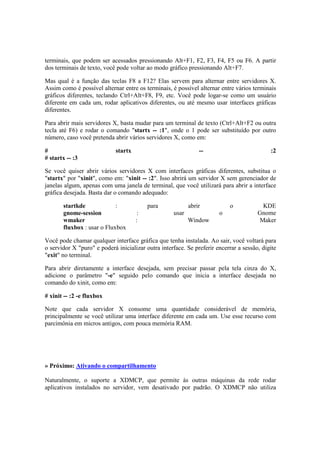terminais, que podem ser acessados pressionando Alt+F1, F2, F3, F4, F5 ou F6. A partir
dos terminais de texto, você pode voltar ao modo gráfico pressionando Alt+F7.
Mas qual é a função das teclas F8 a F12? Elas servem para alternar entre servidores X.
Assim como é possível alternar entre os terminais, é possível alternar entre vários terminais
gráficos diferentes, teclando Ctrl+Alt+F8, F9, etc. Você pode logar-se como um usuário
diferente em cada um, rodar aplicativos diferentes, ou até mesmo usar interfaces gráficas
diferentes.
Para abrir mais servidores X, basta mudar para um terminal de texto (Ctrl+Alt+F2 ou outra
tecla até F6) e rodar o comando "startx -- :1", onde o 1 pode ser substituído por outro
número, caso você pretenda abrir vários servidores X, como em:
# startx -- :2
# startx -- :3
Se você quiser abrir vários servidores X com interfaces gráficas diferentes, substitua o
"startx" por "xinit", como em: "xinit -- :2". Isso abrirá um servidor X sem gerenciador de
janelas algum, apenas com uma janela de terminal, que você utilizará para abrir a interface
gráfica desejada. Basta dar o comando adequado:
startkde : para abrir o KDE
gnome-session : usar o Gnome
wmaker : Window Maker
fluxbox : usar o Fluxbox
Você pode chamar qualquer interface gráfica que tenha instalada. Ao sair, você voltará para
o servidor X "puro" e poderá inicializar outra interface. Se preferir encerrar a sessão, digite
"exit" no terminal.
Para abrir diretamente a interface desejada, sem precisar passar pela tela cinza do X,
adicione o parâmetro "-e" seguido pelo comando que inicia a interface desejada no
comando do xinit, como em:
# xinit -- :2 -e fluxbox
Note que cada servidor X consome uma quantidade considerável de memória,
principalmente se você utilizar uma interface diferente em cada um. Use esse recurso com
parcimônia em micros antigos, com pouca memória RAM.
» Próximo: Ativando o compartilhamento
Naturalmente, o suporte a XDMCP, que permite às outras máquinas da rede rodar
aplicativos instalados no servidor, vem desativado por padrão. O XDMCP não utiliza
 