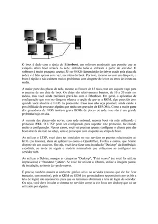 O boot é dado com a ajuda do Etherboot, um software minúsculo que permite que as
estações dêem boot através da rede, obtendo todo o software a partir do servidor. O
software é muito pequeno, apenas 35 ou 40 KB (dependendo do driver usado pela placa de
rede), e é lido apenas uma vez, no início do boot. Por isso, mesmo ao usar um disquete, o
boot é rápido e não existem muitos problemas com desgaste do leitor ou erros de leitura na
mídia.
A maior parte das placas de rede, mesmo as Encore de 15 reais, traz um soquete vago para
o encaixe de um chip de boot. Os chips são relativamente baratos, de 10 a 20 reais em
média, mas você ainda precisará gravá-las com o Etherboot. Em geral, o aplicativo de
configuração que vem no disquete oferece a opção de gravar a ROM, algo parecido com
quando você atualiza o BIOS da placa-mãe. Caso isso não seja possível, ainda existe a
possibilidade de procurar alguém que tenha um gravador de EPROMs. Como a maior parte
dos gravadores de BIOS também grava ROMs de placas de rede, isso não é um grande
problema hoje em dia.
A maioria das placas-mãe novas, com rede onboard, suporta boot via rede utilizando o
protocolo PXE. O LTSP pode ser configurado para suportar este protocolo, facilitando
muito a configuração. Nesses casos, você vai precisar apenas configurar o cliente para dar
boot através da rede no setup, sem se preocupar com disquetes ou chips de boot.
Ao utilizar o LTSP, você deve ter instalados no seu servidor os pacotes relacionados ao
KDE (ou Gnome), além de aplicativos como o OpenOffice, Firefox e outros, que ficarão
disponíveis aos usuários. Ou seja, você deve fazer uma instalação "Desktop" da distribuição
escolhida, ao invés de seguir o modelo minimalista que utilizamos ao configurar um
servidor web.
Ao utilizar o Debian, marque as categorias "Desktop", "Print server" (se você for utilizar
impressoras) e "Standard System". Se você for utilizar o Ubuntu, utilize a imagem padrão
de instalação, ao invés da versão server.
É preciso também manter o ambiente gráfico ativo no servidor (mesmo que ele for ficar
trancado, sem monitor), pois o KDM ou GDM (os gerenciadores responsáveis por exibir a
tela de login) são necessários para que os terminais obtenham a tela de login do servidor.
Ou seja, você deve instalar o sistema no servidor como se ele fosse um desktop que vá ser
utilizado por alguém.
 