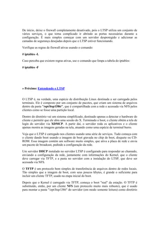 De início, deixe o firewall completamente desativado, pois o LTSP utiliza um conjunto de
vários serviços, o que torna complicado ir abrindo as portas necessárias durante a
configuração. É mais simples começar com um servidor desprotegido e adicionar as
camadas de segurança desejadas depois que o LTSP estiver funcionando.
Verifique as regras de firewall ativas usando o comando:
# iptables -L
Caso perceba que existem regras ativas, use o comando que limpa a tabela do iptables:
# iptables -F
» Próximo: Entendendo o LTSP
O LTSP é, na verdade, uma espécie de distribuição Linux destinada a ser carregada pelos
terminais. Ele é composto por um conjunto de pacotes, que criam um sistema de arquivos
dentro da pasta "/opt/ltsp/i386/", que é compartilhada com a rede e acessada via NFS pelos
clientes como se fosse uma partição local.
Dentro do diretório vai um sistema simplificado, destinado apenas a detectar o hardware do
cliente e permitir que ele abra uma sessão do X. Terminado o boot, o cliente obtém a tela de
login do servidor via XDMCP. A partir daí, o servidor roda os aplicativos e o cliente
apenas mostra as imagens geradas na tela, atuando como uma espécie de terminal burro.
Veja que o LTSP é carregado nos clientes usando uma série de serviços. Tudo começa com
o cliente dando boot usando a imagem de boot gravada no chip de boot, disquete ou CD-
ROM. Essa imagem contém um software muito simples, que ativa a placa de rede e envia
um pacote de broadcast, pedindo a configuração da rede.
Um servidor DHCP instalado no servidor LTSP é configurado para responder ao chamado,
enviando a configuração da rede, juntamente com informações do Kernel, que o cliente
deve carregar via TFTP, e a pasta no servidor com a instalação do LTSP, que deve ser
acessada via NFS.
O TFTP é um protocolo bem simples de transferência de arquivos dentro de redes locais.
Tão simples que a imagem de boot, com seus poucos kbytes, é grande o suficiente para
incluir um cliente TFTP, usado na etapa inicial do boot.
Depois que o Kernel é carregado via TFTP, começa o boot "real" da estação. O TFTP é
substituído, então, por um cliente NFS (um protocolo muito mais robusto), que é usado
para montar a pasta "/opt/ltsp/i386" do servidor (em modo somente leitura) como diretório
 
