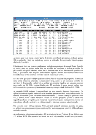 A menos que você passe a maior parte do tempo compilando programas, rodando games
3D ou editando vídeo, na maioria do tempo, a utilização do processador ficará sempre
abaixo de 5 ou 10%.
É justamente isso que os processadores da maioria dos desktops do mundo ficam fazendo
na maior parte do tempo: nada. Em um servidor de terminais, a utilização média do
processador em geral continua sendo baixa, mesmo com 20 ou 30 terminais pendurados
nele, já que temos uma máquina relativamente rápida e muitos dos usuários conectados
ficam fazendo tarefas simples, como ler e-mails ou escrever textos.
Isso faz com que quase sempre que um usuário precisa executar um programa, ou realizar
uma tarefa intensiva, encontra o processador livre, como se ele estivesse sozinho no
servidor. O desempenho (subjetivo) ao utilizar um terminal ligado a um servidor com um
processador de 3.0 GHz, compartilhado entre 20 terminais, é quase sempre melhor que
utilizar um desktop com um processador (de desempenho por clock similar) de 1.5 GHz.
A memória RAM também é compartilhada de uma maneira bastante interessante. Os
aplicativos são carregados na memória do servidor apenas uma vez, independentemente do
número de usuários que o utilizarem simultaneamente. O sistema carrega o aplicativo uma
vez, e depois passa a abrir diferentes sessões do mesmo programa (como ao abrir uma
segunda janela do navegador, por exemplo), o que faz com que o carregamento passe a ser
mais rápido (afinal, o aplicativo já está carregado) e o uso de memória seja otimizado.
Um servidor com 1 GB de memória RAM, dividido entre 20 terminais, executa, em geral,
os aplicativos com um desempenho muito melhor que um desktop com 256 MB usado por
um único usuário.
A configuração mínima para atender a 10 terminais seria um Pentium III ou Athlon com
512 MB de RAM. Mas, como o servidor é um só, é recomendável investir um pouco nele,
 
