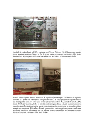Aqui ele já está rodando o KDE a partir de um Celeron 700 com 256 MB que estou usando
como servidor para três clientes, a fim de testar o desempenho ao usar um servidor lento.
Como disse, ao usar poucos clientes, o servidor não precisa ser nenhum topo de linha.
O boot é bem rápido, demora menos de 30 segundos (no 486) para cair na tela de login do
servidor e, a partir daí, o tempo de carregamento do KDE e dos programas depende apenas
do desempenho deste. Se você usar como servidor um Athlon X2, com HDs em RAID e
muita RAM, por exemplo, todos os clientes terão a impressão de estarem usando uma super
máquina que abre qualquer coisa quase instantaneamente, mesmo que na verdade estejam
usando um monte de 486 velhos. Essa é justamente a parte mais interessante: você pode
continuar usando os micros que tem em mãos e mesmo assim obter um bom desempenho,
investindo apenas em um servidor mais rápido.
 