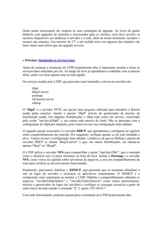 Outro ponto interessante diz respeito às suas estratégias de upgrade. Ao invés de gastar
dinheiro com upgrades de memória e processador para os clientes, você deve investir os
recursos disponíveis em melhorar o servidor e a rede, além de trocar monitores, teclados e
mouses nas estações. Um monitor de 17" e um teclado novo em algumas das estações vão
fazer muito mais efeito que um upgrade na torre.
» Próximo: Instalando os serviços-base
Antes de começar a instalação do LTSP propriamente dita, é importante instalar e testar os
serviços-base utilizados por ele. Ao longo do livro já aprendemos a trabalhar com a maioria
deles, então vou fazer apenas uma revisão rápida:
Os serviços usados pelo LTSP, que precisam estar instalados e ativos no servidor são:
tftpd
dhcp3-server
portmap
nfs-kernel-server
xdmcp
O "tftpd" é o servidor TFTP, um pacote bem pequeno utilizado para transferir o Kernel
usado pelas estações. Instale o pacote "tftpd" através do gerenciador de pacotes da
distribuição usada. Em algumas distribuições o tftpd roda como um serviço, controlado
pelo script "/etc/init.d/tftpd" e, em outras roda através do inetd. Não se preocupe com a
configuração do tftpd por enquanto, pois vamos revisar sua configuração mais adiante.
O segundo pacote necessário é o servidor DHCP, que aprendemos a configurar no capítulo
sobre compartilhamento da conexão. Por enquanto, verifique apenas se ele está instalado e
ativo. Vamos revisar a configuração mais adiante. Lembre-se de que no Debian o pacote do
servidor DHCP se chama "dhcp3-server" e que, em outras distribuições, ele chama-se
apenas "dhcp" ou "dhcpd".
O LTSP utiliza o servidor NFS para compartilhar a pasta "/opt/ltsp/i386/", que é montada
como o diretório raiz (/) pelos terminais na hora do boot. Instale o Portmap e o servidor
NFS, como vimos no capítulo sobre servidores de arquivos, e crie um compartilhamento de
teste para verificar se ele está mesmo funcionando.
Finalmente, precisamos habilitar o XDMCP, que permitirá que os terminais obtenham a
tela de login do servidor e executem os aplicativos remotamente. O XDMCP é o
componente mais importante ao instalar o LTSP. Habilite o compartilhamento editando os
arquivos "/etc/kde3/kdm/kdmrc" e "/etc/kde3/kdm/Xaccess" como vimos anteriormente,
reinicie o gerenciador de login (no servidor) e verifique se consegue acessá-lo a partir de
outro micro da rede usando o comando "X :2 -query 192.168.0.1".
Com tudo funcionando, podemos passar para a instalação do LTSP propriamente dito.
 