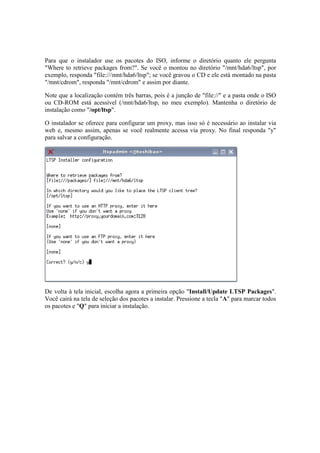 Para que o instalador use os pacotes do ISO, informe o diretório quanto ele pergunta
"Where to retrieve packages from?". Se você o montou no diretório "/mnt/hda6/ltsp", por
exemplo, responda "file:///mnt/hda6/ltsp"; se você gravou o CD e ele está montado na pasta
"/mnt/cdrom", responda "/mnt/cdrom" e assim por diante.
Note que a localização contém três barras, pois é a junção de "file://" e a pasta onde o ISO
ou CD-ROM está acessível (/mnt/hda6/ltsp, no meu exemplo). Mantenha o diretório de
instalação como "/opt/ltsp".
O instalador se oferece para configurar um proxy, mas isso só é necessário ao instalar via
web e, mesmo assim, apenas se você realmente acessa via proxy. No final responda "y"
para salvar a configuração.
De volta à tela inicial, escolha agora a primeira opção "Install/Update LTSP Packages".
Você cairá na tela de seleção dos pacotes a instalar. Pressione a tecla "A" para marcar todos
os pacotes e "Q" para iniciar a instalação.
 