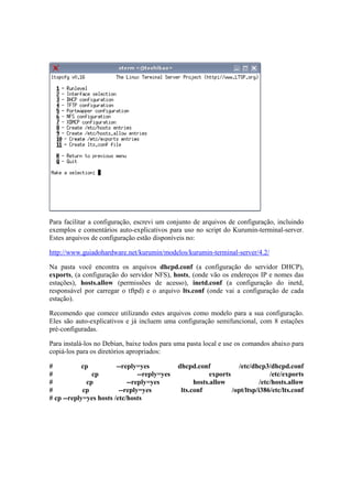 Para facilitar a configuração, escrevi um conjunto de arquivos de configuração, incluindo
exemplos e comentários auto-explicativos para uso no script do Kurumin-terminal-server.
Estes arquivos de configuração estão disponíveis no:
http://www.guiadohardware.net/kurumin/modelos/kurumin-terminal-server/4.2/
Na pasta você encontra os arquivos dhcpd.conf (a configuração do servidor DHCP),
exports, (a configuração do servidor NFS), hosts, (onde vão os endereços IP e nomes das
estações), hosts.allow (permissões de acesso), inetd.conf (a configuração do inetd,
responsável por carregar o tftpd) e o arquivo lts.conf (onde vai a configuração de cada
estação).
Recomendo que comece utilizando estes arquivos como modelo para a sua configuração.
Eles são auto-explicativos e já incluem uma configuração semifuncional, com 8 estações
pré-configuradas.
Para instalá-los no Debian, baixe todos para uma pasta local e use os comandos abaixo para
copiá-los para os diretórios apropriados:
# cp --reply=yes dhcpd.conf /etc/dhcp3/dhcpd.conf
# cp --reply=yes exports /etc/exports
# cp --reply=yes hosts.allow /etc/hosts.allow
# cp --reply=yes lts.conf /opt/ltsp/i386/etc/lts.conf
# cp --reply=yes hosts /etc/hosts
 