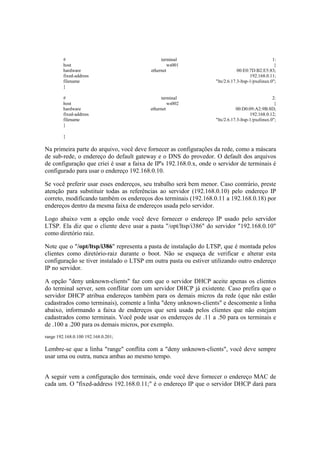 # terminal 1:
host ws001 {
hardware ethernet 00:E0:7D:B2:E5:83;
fixed-address 192.168.0.11;
filename "lts/2.6.17.3-ltsp-1/pxelinux.0";
}
# terminal 2:
host ws002 {
hardware ethernet 00:D0:09:A2:9B:8D;
fixed-address 192.168.0.12;
filename "lts/2.6.17.3-ltsp-1/pxelinux.0";
}
}
Na primeira parte do arquivo, você deve fornecer as configurações da rede, como a máscara
de sub-rede, o endereço do default gateway e o DNS do provedor. O default dos arquivos
de configuração que criei é usar a faixa de IP's 192.168.0.x, onde o servidor de terminais é
configurado para usar o endereço 192.168.0.10.
Se você preferir usar esses endereços, seu trabalho será bem menor. Caso contrário, preste
atenção para substituir todas as referências ao servidor (192.168.0.10) pelo endereço IP
correto, modificando também os endereços dos terminais (192.168.0.11 a 192.168.0.18) por
endereços dentro da mesma faixa de endereços usada pelo servidor.
Logo abaixo vem a opção onde você deve fornecer o endereço IP usado pelo servidor
LTSP. Ela diz que o cliente deve usar a pasta "/opt/ltsp/i386" do servidor "192.168.0.10"
como diretório raiz.
Note que o "/opt/ltsp/i386" representa a pasta de instalação do LTSP, que é montada pelos
clientes como diretório-raiz durante o boot. Não se esqueça de verificar e alterar esta
configuração se tiver instalado o LTSP em outra pasta ou estiver utilizando outro endereço
IP no servidor.
A opção "deny unknown-clients" faz com que o servidor DHCP aceite apenas os clientes
do terminal server, sem conflitar com um servidor DHCP já existente. Caso prefira que o
servidor DHCP atribua endereços também para os demais micros da rede (que não estão
cadastrados como terminais), comente a linha "deny unknown-clients" e descomente a linha
abaixo, informando a faixa de endereços que será usada pelos clientes que não estejam
cadastrados como terminais. Você pode usar os endereços de .11 a .50 para os terminais e
de .100 a .200 para os demais micros, por exemplo.
range 192.168.0.100 192.168.0.201;
Lembre-se que a linha "range" conflita com a "deny unknown-clients", você deve sempre
usar uma ou outra, nunca ambas ao mesmo tempo.
A seguir vem a configuração dos terminais, onde você deve fornecer o endereço MAC de
cada um. O "fixed-address 192.168.0.11;" é o endereço IP que o servidor DHCP dará para
 