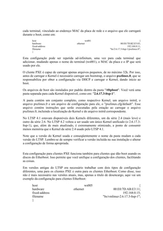 cada terminal, vinculado ao endereço MAC da placa de rede e o arquivo que ele carregará
durante o boot, como em:
host ws001 {
hardware ethernet 00:E0:7D:B2:E5:83;
fixed-address 192.168.0.11;
filename "lts/2.6.17.3-ltsp-1/pxelinux.0";
}
Esta configuração pode ser repetida ad-infinitum, uma vez para cada terminal que
adicionar, mudando apenas o nome do terminal (ws001), o MAC da placa e o IP que será
usado por ele.
O cliente PXE é capaz de carregar apenas arquivos pequenos, de no máximo 32k. Por isso,
antes de carregar o Kernel é necessário carregar um bootstrap, o arquivo pxelinux.0, que se
responsabiliza por obter a configuração via DHCP e carregar o Kernel, dando início ao
boot.
Os arquivos de boot são instalados por padrão dentro da pasta "/tftpboot". Você verá uma
pasta separada para cada Kernel disponível, como em: "2.6.17.3-ltsp-1".
A pasta contém um conjunto completo, como respectivo Kernel, um arquivo initrd, o
arquivo pxelinux.0 e um arquivo de configuração para ele, o "pxelinux.cfg/default". Esse
arquivo contém instruções que serão executadas pela estação ao carregar o arquivo
pxelinux.0, incluindo a localização do Kernel e do arquivo initrd correspondente.
No LTSP 4.1 estavam disponíveis dois Kernels diferentes, um da série 2.4 (mais leve) e
outro da série 2.6. No LTSP 4.2 voltou a ser usado um único Kernel unificado (o 2.6.17.3-
ltsp-1), que, além de mais atualizado, é extremamente otimizado, a ponto de consumir
menos memória que o Kernel da série 2.4 usado pelo LTSP 4.1.
Note que a versão do Kernel usada e conseqüentemente o nome da pasta mudam a cada
versão do LTSP. Lembre-se de sempre verificar a versão incluída na sua instalação e alterar
a configuração de forma apropriada.
Esta configuração para clientes PXE funciona também para clientes que dão boot usando os
discos do Etherboot. Isso permite que você unifique a configuração dos clientes, facilitando
as coisas.
Em versões antigas do LTSP era necessário trabalhar com dois tipos de configuração
diferentes, uma para os clientes PXE e outra para os clientes Etherboot. Como disse, isso
não é mais necessário nas versões atuais, mas, apenas a título de desencargo, aqui vai um
exemplo da configuração para clientes Etherboot:
host ws005 {
hardware ethernet 00:E0:7D:AB:E3:11;
fixed-address 192.168.0.15;
filename "lts/vmlinuz-2.6.17.3-ltsp-1";
}
 