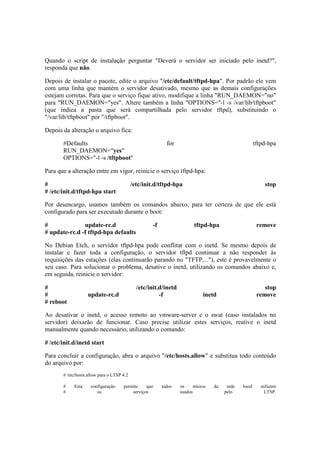 Quando o script de instalação perguntar "Deverá o servidor ser iniciado pelo inetd?",
responda que não.
Depois de instalar o pacote, edite o arquivo "/etc/default/tftpd-hpa". Por padrão ele vem
com uma linha que mantém o servidor desativado, mesmo que as demais configurações
estejam corretas. Para que o serviço fique ativo, modifique a linha "RUN_DAEMON="no"
para "RUN_DAEMON="yes". Altere também a linha "OPTIONS="-l -s /var/lib/tftpboot"
(que indica a pasta que será compartilhada pelo servidor tftpd), substituindo o
"/var/lib/tftpboot" por "/tftpboot".
Depois da alteração o arquivo fica:
#Defaults for tftpd-hpa
RUN_DAEMON="yes"
OPTIONS="-l -s /tftpboot"
Para que a alteração entre em vigor, reinicie o serviço tftpd-hpa:
# /etc/init.d/tftpd-hpa stop
# /etc/init.d/tftpd-hpa start
Por desencargo, usamos também os comandos abaixo, para ter certeza de que ele está
configurado para ser executado durante o boot:
# update-rc.d -f tftpd-hpa remove
# update-rc.d -f tftpd-hpa defaults
No Debian Etch, o servidor tftpd-hpa pode conflitar com o inetd. Se mesmo depois de
instalar e fazer toda a configuração, o servidor tftpd continuar a não responder às
requisições das estações (elas continuarão parando no "TFTP...."), este é provavelmente o
seu caso. Para solucionar o problema, desative o inetd, utilizando os comandos abaixo e,
em seguida, reinicie o servidor:
# /etc/init.d/inetd stop
# update-rc.d -f inetd remove
# reboot
Ao desativar o inetd, o acesso remoto ao vmware-server e o swat (caso instalados no
servidor) deixarão de funcionar. Caso precise utilizar estes serviços, reative o inetd
manualmente quando necessário, utilizando o comando:
# /etc/init.d/inetd start
Para concluir a configuração, abra o arquivo "/etc/hosts.allow" e substitua todo conteúdo
do arquivo por:
# /etc/hosts.allow para o LTSP 4.2
# Esta configuração permite que todos os micros da rede local utilizem
# os serviços usados pelo LTSP.
 