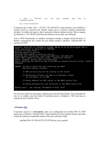 # Altere o "192.168.0." caso você esteja utilizando outra faixa de
# endereços na sua rede:
ALL : 127.0.0.1 192.168.0.0/24
É essencial que a linha "ALL : 127.0.0.1 192.168.0.0/24" esteja presente, caso contrário o
sistema recusa as conexões dos clientes mesmo que os serviços estejam corretamente
ativados. Ao editar este arquivo, não é necessário reiniciar nenhum serviço. Não se esqueça
de substituir o "192.168.0.0" pela faixa de endereços da sua rede, caso diferente.
Com o TFTP funcionando, as estações conseguem carregar a imagem inicial de boot e o
Kernel e prosseguem até o ponto em que tentam montar o diretório "/opt/ltsp/i386" do
servidor via NFS:
Se você está vendo esta mensagem, significa que está tudo funcionando. Esta mensagem de
erro é, na verdade, uma boa notícia. O próximo passo é configurar o NFS, para que as
estações possam concluir o boot.
» Próximo: NFS
O próximo arquivo é o /etc/exports, onde vai a configuração do servidor NFS. O LTSP
precisa que o diretório "/opt/ltsp/i386/" esteja disponível (como somente leitura), para toda
a faixa de endereços usada pelas estações. Para isso, adicione a linha:
/opt/ltsp/i386/ 192.168.0.0/255.255.255.0(ro,no_root_squash)
 