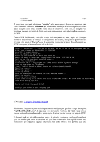 192.168.0.17 ws007
192.168.0.18 ws008
É importante que você substitua o "servidor" pelo nome correto do seu servidor (que você
checa usando o comando "hostname") e substitua os endereços IP's usados pelo servidor e
pelas estações caso esteja usando outra faixa de endereços. Sem isso, as estações vão
continuar parando no início do boot, com uma mensagem de erro relacionada a permissões
do NFS.
Com o NFS funcionando, a estação avança mais um pouco no boot. Agora ela consegue
montar o diretório raiz e começar o carregamento do sistema, mas para no ponto em que
procura pelo arquivo "lts.conf", que é justamente o principal arquivo de configuração do
LTSP, carregado pelas estações no início do boot:
» Próximo: O arquivo principal: Its.conf
Finalmente, chegamos à parte mais importante da configuração, que fica a cargo do arquivo
"/opt/ltsp/i386/etc/lts.conf". É aqui que você diz qual a resolução de vídeo e que tipo de
mouse será usado em cada estação e tem a opção de ativar ou não o swap via rede do LTSP.
O lts.conf pode ser dividido em duas partes. A primeira contém as configurações default,
que são usadas por todas as estações até que dito o contrário. Em seguida temos uma
minisessão que especifica opções adicionais para cada estação. Isso permite que uma
 