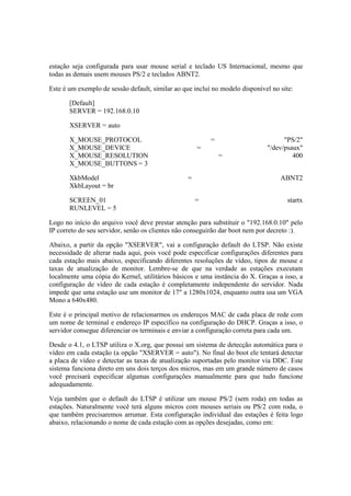 estação seja configurada para usar mouse serial e teclado US Internacional, mesmo que
todas as demais usem mouses PS/2 e teclados ABNT2.
Este é um exemplo de sessão default, similar ao que incluí no modelo disponível no site:
[Default]
SERVER = 192.168.0.10
XSERVER = auto
X_MOUSE_PROTOCOL = "PS/2"
X_MOUSE_DEVICE = "/dev/psaux"
X_MOUSE_RESOLUTION = 400
X_MOUSE_BUTTONS = 3
XkbModel = ABNT2
XkbLayout = br
SCREEN_01 = startx
RUNLEVEL = 5
Logo no início do arquivo você deve prestar atenção para substituir o "192.168.0.10" pelo
IP correto do seu servidor, senão os clientes não conseguirão dar boot nem por decreto :).
Abaixo, a partir da opção "XSERVER", vai a configuração default do LTSP. Não existe
necessidade de alterar nada aqui, pois você pode especificar configurações diferentes para
cada estação mais abaixo, especificando diferentes resoluções de vídeo, tipos de mouse e
taxas de atualização de monitor. Lembre-se de que na verdade as estações executam
localmente uma cópia do Kernel, utilitários básicos e uma instância do X. Graças a isso, a
configuração de vídeo de cada estação é completamente independente do servidor. Nada
impede que uma estação use um monitor de 17" a 1280x1024, enquanto outra usa um VGA
Mono a 640x480.
Este é o principal motivo de relacionarmos os endereços MAC de cada placa de rede com
um nome de terminal e endereço IP específico na configuração do DHCP. Graças a isso, o
servidor consegue diferenciar os terminais e enviar a configuração correta para cada um.
Desde o 4.1, o LTSP utiliza o X.org, que possui um sistema de detecção automática para o
vídeo em cada estação (a opção "XSERVER = auto"). No final do boot ele tentará detectar
a placa de vídeo e detectar as taxas de atualização suportadas pelo monitor via DDC. Este
sistema funciona direto em uns dois terços dos micros, mas em um grande número de casos
você precisará especificar algumas configurações manualmente para que tudo funcione
adequadamente.
Veja também que o default do LTSP é utilizar um mouse PS/2 (sem roda) em todas as
estações. Naturalmente você terá alguns micros com mouses seriais ou PS/2 com roda, o
que também precisaremos arrumar. Esta configuração individual das estações é feita logo
abaixo, relacionando o nome de cada estação com as opções desejadas, como em:
 