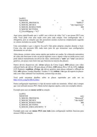 [ws001]
XSERVER = sis
X_MOUSE_PROTOCOL = "IMPS/2"
X_MOUSE_DEVICE = "/dev/input/mice"
X_MOUSE_RESOLUTION = 400
X_MOUSE_BUTTONS = 5
X_ZAxisMapping = "4 5"
Aqui estou especificando que o ws001 usa o driver de vídeo "sis" e um mouse PS/2 com
roda. Você pode criar uma seção extra para cada estação. Esta configuração não é
obrigatória, pois as estações que não possuírem sessões exclusivas simplesmente seguirão
os valores incluídos na sessão "Default".
Uma curiosidade é que o arquivo lts.conf é lido pelas próprias estações durante o boot.
Como elas não possuem HD, nada mais justo do que armazenar suas configurações
diretamente no servidor.
Além dessas, existem várias outras opções que podem ser usadas. Se a detecção automática
do vídeo não funcionar (a tela vai piscar algumas vezes e depois voltar ao modo texto) você
pode indicar manualmente um driver de vídeo, substituindo o "auto" por "vesa" (um driver
genérico, um pouco mais lento mas que funciona na maioria das placas).
Outros drivers disponíveis são: cirrus (placas da Cirrus Logic), i810 (placas com vídeo
onboard Intel), nv (driver 2D para placas nVidia), r128 (placas Riva 128 da ATI), radeon
(ATI Radeon), rendition, s3virge, sis (driver genérico para placas onboard e offboard da
SiS), tdfx (placas Voodoo Banshee, Voodoo 3 e 4), trident e via (que dá suporte às placas-
mãe com vídeo onboard Via Unichrome, comuns hoje em dia).
Você pode encontrar detalhes sobre as placas suportadas por cada um no
http://www.x.org/X11R6.8.2/doc/.
Outra configuração importante é o tipo de mouse usado nos terminais. Afinal. não é sempre
que você utilizará mouses PS/2. Basta incluir algumas opções, como nos exemplos abaixo.
Exemplo para usar um mouse serial na estação:
[ws001]
XSERVER = auto
X_MOUSE_PROTOCOL = "Microsoft"
X_MOUSE_DEVICE = "/dev/ttyS0"
X_MOUSE_RESOLUTION = 400
X_MOUSE_BUTTONS = 2
X_MOUSE_EMULATE3BTN = Y
Exemplo para usar um mouse PS/2 com roda (esta configuração também funciona para
mouses USB) na estação:
 