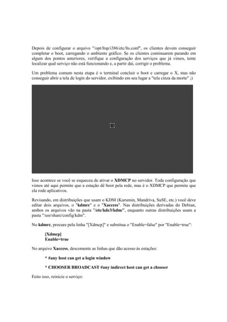 Depois de configurar o arquivo "/opt/ltsp/i386/etc/lts.conf", os clientes devem conseguir
completar o boot, carregando o ambiente gráfico. Se os clientes continuarem parando em
algum dos pontos anteriores, verifique a configuração dos serviços que já vimos, tente
localizar qual serviço não está funcionando e, a partir daí, corrigir o problema.
Um problema comum nesta etapa é o terminal concluir o boot e carregar o X, mas não
conseguir abrir a tela de login do servidor, exibindo em seu lugar a "tela cinza da morte" ;)
Isso acontece se você se esqueceu de ativar o XDMCP no servidor. Toda configuração que
vimos até aqui permite que a estação dê boot pela rede, mas é o XDMCP que permite que
ela rode aplicativos.
Revisando, em distribuições que usam o KDM (Kurumin, Mandriva, SuSE, etc.) você deve
editar dois arquivos, o "kdmrc" e o "Xaccess". Nas distribuições derivadas do Debian,
ambos os arquivos vão na pasta "/etc/kde3/kdm/", enquanto outras distribuições usam a
pasta "/usr/share/config/kdm".
No kdmrc, procure pela linha "[Xdmcp]" e substitua o "Enable=false" por "Enable=true":
[Xdmcp]
Enable=true
No arquivo Xaccess, descomente as linhas que dão acesso às estações:
* #any host can get a login window
* CHOOSER BROADCAST #any indirect host can get a chooser
Feito isso, reinicie o serviço:
 