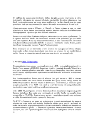 Os sniffers são usados para monitorar o tráfego da rede e, assim, obter senhas e outras
informações não apenas do servidor infectado, mas também de outras máquinas da rede
local. Um dos sintomas de que existe algum sniffer ativo é a placa da rede estar em modo
promíscuo, onde são recebidos também pacotes destinados a outros micros da rede local.
Alguns programas, como o VMware, o Ethereal e o Nessus colocam a rede em modo
promíscuo ao serem abertos, mas caso isso aconteça sem que você tenha instalado nenhum
destes programas, é possível que outra pessoa o tenha feito.
Instale o chkrootkit logo depois de configurar o sistema e execute o teste regularmente. Ele
é capaz de detectar a maioria das intrusões de usuários locais, permitindo que você tenha
uma certa segurança. Caso seja detectada uma intrusão, o ideal é desconectar o servidor da
rede, fazer um backup dos dados de todos os usuários e reinstalar o sistema do zero, depois
de enforcar e esquartejar o usuário "esperto" naturalmente ;).
Essas precauções não são necessárias se seus usuários são todas pessoas cultas e integras,
interessadas no bem comum (sarcástico). Mas, como não vivemos em um mundo ideal, o
melhor é tomar as precauções necessárias e tentar estar sempre um passo a frente.
» Próximo: Mais configurações
Uma das dúvidas mais comuns com relação ao uso do LTSP é com relação aos dispositivos
locais. Como acessar o CD-ROM, disquete ou pendrive conectado à estação? Como fazer
com que o som dos aplicativos saia pelas caixas de som da estação e como fazer com que
um documento seja impresso na impressora conectada à estação, ao invés de na impressora
do servidor?
Isso é mais complicado do que parece à primeira vista, pois ao usar o LTSP as estações
exibem na verdade uma sessão remota do servidor. Para que o usuário consiga acessar um
CD-ROM colocado no drive da estação de dentro dessa sessão remota, é necessário que a
estação compartilhe o CD-ROM com a rede e o servidor monte este compartilhamento,
mostrando os arquivos ao usuário de uma forma transparente.
Até o LTSP 4.1, configurar o acesso a dispositivos locais nos clientes era possível, porém
bastante trabalhoso. Era usada uma combinação de servidor Samba nas estações (para
compartilhar o CD-ROM e disquete com o servidor) e autofs junto com diversos scripts no
servidor. Uma salada onde muita coisa podia dar errado.
No LTSP 4.2 passou a ser usado um sistema novo e quase revolucionário de acesso a
dispositivos locais, muito mais simples, funcional e robusto que o anterior. Ao inserir um
CD-ROM no drive ou plugar um pendrive, são criados ícones no desktop, que desaparecem
automaticamente ao ejetar o CD ou remover o pendrive. Existe suporte também a drive de
disquetes, caso você seja um dos pobres coitados que ainda é obrigado a conviver com eles
;).
 