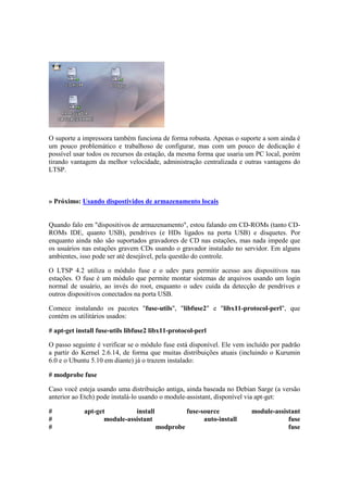O suporte a impressora também funciona de forma robusta. Apenas o suporte a som ainda é
um pouco problemático e trabalhoso de configurar, mas com um pouco de dedicação é
possível usar todos os recursos da estação, da mesma forma que usaria um PC local, porém
tirando vantagem da melhor velocidade, administração centralizada e outras vantagens do
LTSP.
» Próximo: Usando dispostividos de armazenamento locais
Quando falo em "dispositivos de armazenamento", estou falando em CD-ROMs (tanto CD-
ROMs IDE, quanto USB), pendrives (e HDs ligados na porta USB) e disquetes. Por
enquanto ainda não são suportados gravadores de CD nas estações, mas nada impede que
os usuários nas estações gravem CDs usando o gravador instalado no servidor. Em alguns
ambientes, isso pode ser até desejável, pela questão do controle.
O LTSP 4.2 utiliza o módulo fuse e o udev para permitir acesso aos dispositivos nas
estações. O fuse é um módulo que permite montar sistemas de arquivos usando um login
normal de usuário, ao invés do root, enquanto o udev cuida da detecção de pendrives e
outros dispositivos conectados na porta USB.
Comece instalando os pacotes "fuse-utils", "libfuse2" e "libx11-protocol-perl", que
contém os utilitários usados:
# apt-get install fuse-utils libfuse2 libx11-protocol-perl
O passo seguinte é verificar se o módulo fuse está disponível. Ele vem incluído por padrão
a partir do Kernel 2.6.14, de forma que muitas distribuições atuais (incluindo o Kurumin
6.0 e o Ubuntu 5.10 em diante) já o trazem instalado:
# modprobe fuse
Caso você esteja usando uma distribuição antiga, ainda baseada no Debian Sarge (a versão
anterior ao Etch) pode instalá-lo usando o module-assistant, disponível via apt-get:
# apt-get install fuse-source module-assistant
# module-assistant auto-install fuse
# modprobe fuse
 