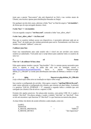(note que o pacote "fuse-source" não está disponível no Etch e nas versões atuais do
Ubuntu, esta receita é apenas para distribuições baseadas no Sarge)
Em qualquer um dos dois casos, adicione a linha "fuse" no final do arquivo "/etc/modules",
de forma que ele seja carregado durante o boot:
# echo 'fuse' >> /etc/modules
Crie em seguida o arquivo "/etc/fuse.conf", contendo a linha "user_allow_other":
# echo 'user_allow_other' > /etc/fuse.conf
Para que os usuários tenham acesso aos dispositivos, é necessário adicionar cada um ao
grupo "fuse", de modo que eles tenham permissão para usá-lo. Normalmente você faria isso
usando o comando "adduser", como em:
# adduser joao fuse
Fazer isso manualmente para cada usuário não é viável em um servidor com muitos
usuários já cadastrados. Você pode usar o script abaixo para cadastrar todos os usuários de
uma vez:
# cd /home
# for i in *; do adduser $i fuse; done
Falta agora apenas instalar o pacote "ltsp-localdev". Ele é o mesmo pacote necessário para
ativar o suporte a swap. Se ainda não está com ele instalado, acesse o
http://ltsp.mirrors.tds.net/pub/ltsp/utils/, baixe o pacote "ltsp-server-pkg-
debian_0.1_i386.deb" (a versão para distribuições derivadas do Debian) e instale-o via apt-
get:
# dpkg -i ltsp-server-pkg-debian_0.1_i386.deb
(veja a observação sobre erros na instalação no tópico sobre swap)
Isso conclui a configuração do servidor. Abra agora o arquivo "/opt/ltsp/i386/etc/lts.conf",
onde vamos adicionar a configuração dos clientes, que consiste em duas linhas. A primeira
é a genérica "LOCAL_STORAGE = Y", enquanto a segunda indica o módulo que será
carregado (no cliente) a fim de ativar o suporte a USB.
Existem três opções possíveis. Em placas-mãe recentes, com portas USB 2.0, é usado o
módulo "ehci-hcd". Em placas antigas, é usado o módulo "ohci-hdc" ou "uhci-hcd". Teste
os três até encontrar o que funciona. O "ohci-hcd" é o que funciona na maioria das placas.
As duas linhas vão dentro da sessão referente a cada estação, como em:
[ws001]
XSERVER = via
X_MOUSE_PROTOCOL = "IMPS/2"
X_MOUSE_DEVICE = "/dev/input/mice"
 