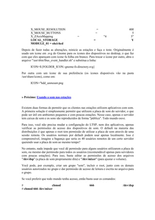 X_MOUSE_RESOLUTION = 400
X_MOUSE_BUTTONS = 5
X_ZAxisMapping = "4 5"
LOCAL_STORAGE = Y
MODULE_01 = ohci-hcd
Depois de fazer todas as alterações, reinicie as estações e faça o teste. Originalmente é
usado um ícone em .svg do Gnome para os ícones dos dispositivos no desktop, o que faz
com que eles apareçam com ícone fa folha em branco. Para trocar o ícone por outro, abra o
arquivo "/usr/sbin/lbus_event_handler.sh" e substitua a linha:
ICON=${FOLDER_ICON:-gnome-fs-directory.svg}
Por outra com um ícone de sua preferência (os ícones disponíveis vão na pasta
/usr/share/icons), como em:
ICON="hdd_unmount.png
» Próximo: Usando o som nas estações
Existem duas formas de permitir que os clientes nas estações utilizem aplicativos com som.
A primeira solução é simplesmente permitir que utilizem a placa de som do servidor, o que
pode ser útil em ambientes pequenos e com poucas estações. Nesse caso, apenas o servidor
tem caixas de som e os sons são reproduzidos de forma "pública". Todo mundo ouve.
Para isso, você não precisa mudar a configuração do LTSP, nem dos aplicativos, apenas
verificar as permissões de acesso dos dispositivos de som. O default na maioria das
distribuições é que apenas o root tem permissão de utilizar a placa de som através de uma
sessão remota. Os usuários normais por default podem usar apenas localmente. Isso é
compreensível, imagine a bagunça que seria os 40 usuários remotos de um certo servidor
querendo usar a placa de som ao mesmo tempo?
No entanto, nada impede que você dê permissão para alguns usuários utilizarem a placa de
som, ou mesmo dar permissão para todos os usuários (recomendável apenas para servidores
com poucas estações). Para isso, basta editar as permissões de acesso dos arquivos
"/dev/dsp" (a placa de som propriamente dita) e "/dev/mixer" (para ajustar o volume).
Você pode, por exemplo, criar um grupo "som", incluir o root, junto com os demais
usuários autorizados no grupo e dar permissão de acesso de leitura e escrita no arquivo para
o grupo.
Se você preferir que todo mundo tenha acesso, então basta usar os comandos:
# chmod 666 /dev/dsp
# chmod 666 /dev/mixer
 