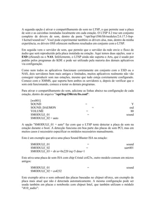 A segunda opção é ativar o compartilhamento do som no LTSP, o que permite usar a placa
de som e as caixinhas instaladas localmente em cada estação. O LTSP 4.2 traz um conjunto
completo de drivers de som, dentro da pasta "/opt/ltsp/i386/lib/modules/2.6.17.3-ltsp-
1/kernel/sound/oss". Você pode experimentar também os drivers alsa, mas, dentro da minha
experiência, os drivers OSS oferecem melhores resultados em conjunto com o LTSP.
Em seguida vem o servidor de som, que permite que o servidor da rede envie o fluxo de
áudio que será reproduzido pela placa instalada na estação. Aqui temos duas opções, usar o
ESD (eSound) ou o NAS. Infelizmente, o LTSP ainda não suporta o Arts, que é usado por
padrão pelos programas do KDE e pode ser utilizado pela maioria dos demais aplicativos
via configuração.
Como nem todos os aplicativos funcionam corretamente em conjunto com o ESD ou o
NAS, dois servidores bem mais antigos e limitados, muitos aplicativos realmente não vão
conseguir reproduzir som nas estações, mesmo que tudo esteja corretamente configurado.
Comece com o XMMS, que suporta bem ambos os servidores e, depois de verificar que o
som está funcionando, comece a testar os demais programas.
Para ativar o compartilhamento do som, adicione as linhas abaixo na configuração de cada
estação, dentro do arquivo "/opt/ltsp/i386/etc/lts.conf":
[ws001]
SOUND = Y
SOUND_DAEMON = esd
VOLUME = 80
SMODULE_01 = sound
SMODULE_02 = auto
A opção "SMODULE_01 = auto" faz com que o LTSP tente detectar a placa de som na
estação durante o boot. A detecção funciona em boa parte das placas de som PCI, mas em
muitos casos é necessário especificar os módulos necessários manualmente.
Este é um exemplo que ativa uma placa Sound Blaster ISA na estação:
SMODULE_01 = sound
SMODULE_02 = uart401
SMODULE_03 = sb io=0x220 irq=5 dma=1
Este ativa uma placa de som ISA com chip Cristal cs423x, outro modelo comum em micros
antigos:
SMODULE_01 = sound
SMODULE_02 = cs4232
Este exemplo ativa o som onboard das placas baseadas no chipset nForce, um exemplo de
placa mais atual que não é detectada automaticamente. A mesma configuração pode ser
usada também em placas e notebooks com chipset Intel, que também utilizam o módulo
"i810_audio":
 