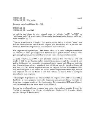 SMODULE_01 = sound
SMODULE_02 = i810_audio
Para uma placa Sound Blaster Live PCI:
SMODULE_01 = sound
SMODULE_02 = emu10k1
A maioria das placas de som onboard usam os módulos "ac97", "sis7019" ou
"via82cxxx_audio", de acordo com o chipset usado. As placas Creative Ensoniq (off-board)
usam o módulo "es1371".
Veja que a configuração é simples. Você precisa apenas indicar o módulo "sound", que
habilita o subsistema de som do Kernel, seguido pelo módulo que ativa a placa de som
instalada, dentro da configuração de cada estação no arquivo lts.conf.
Um script executado pelo cliente LTSP durante o boot, o "rc.sound" configura as variáveis
de ambiente, de forma que os aplicativos dentro da sessão gráfica enviem o fluxo de áudio
para a estação correta, mesmo ao utilizar o som em várias estações simultaneamente.
A opção "SOUND_DAEMON = esd" determina qual dos dois servidores de som será
usado. O ESD é o que funciona melhor na maioria dos casos, pois ele é o servidor de som
padrão do Gnome e por isso muitos programas oferecem suporte a ele. Note que o simples
fato de um programa oferecer a opção de usar o ESD não significa que ele realmente vá
funcionar no LTSP. Muitos programas utilizam um conjunto limitado de funções do ESD,
que permitem apenas o uso local e, em outros, podem simplesmente existir bugs diversos
que impeçam seu uso ou façam o som ficar falhado. É preciso testar e configurar
manualmente cada programa.
Três exemplos de programas que funcionam bem em conjunto com o ESD são o XMMS, o
Kaffeine e o Gaim, enquanto outros não funcionam nem com reza brava, insistindo em
tentar usar a placa de som do servidor (como muitos dos programas do KDE, que utilizam o
Arts) ou travando ao tentar usar o som (como o Mplayer).
Procure nas configurações do programa uma opção relacionada ao servidor de som. No
XMMS, por exemplo, vá em "Opções > Preferências > Plugins de E/S de Áudio > Plugin
de saída > Plugin de Saída eSound".
 