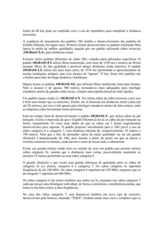 limite de 40 km pode ser ampliado com o uso de repetidores para completar a distância
necessária.
A seqüência de lançamento dos padrões 10G lembra o desenvolvimento dos padrões de
Gibabit Ethernet, há alguns anos. Primeiro foram desenvolvidos os padrões utilizando fibra
óptica (a mídia de melhor qualidade), seguido por um padrão utilizando cabos twiaxiais
(10GBaseCX-4), para distâncias curtas.
Existem vários padrões diferentes de redes 10G, voltados para aplicações específicas. O
padrão 10GBASE-EX utiliza fibras monomodo, com laser de 1550 nm e alcance de 40 km
(usando fibras de alta qualidade é possível atingir distâncias ainda maiores). O padrão
10GBASE-LX utiliza um laser mais curto, de 1310 nm (permitindo o aproveitamento de
muitas instalações antigas), mas com alcance de "apenas" 15 km. Esses dois padrões são
voltados para links de longa distância e backbones.
Depois temos os padrões 10GBASE-SX, que utilizam fibras multimodo, bem mais baratas.
Nele o alcance é de apenas 300 metros, tornando-os mais adequados para interligar
roteadores dentro de grandes redes locais, criando uma espinha dorsal de links rápidos.
Um padrão menos usado é o 10GBASE-CX. Ele utiliza cabos de cobre twiaxiais e por isso
é bem mais barato que os anteriores. Porém, ele só funciona em distâncias muito curtas (de
até 20 metros), por isso é útil apenas para interligar roteadores dentro de data centers, onde
as máquinas estão fisicamente muito próximas.
Está em estágio final de desenvolvimento o padrão 10GBASE-T, que utiliza cabos de par
trançado. Existe a impressão de que o Gigabit Ethernet já levou os cabos de par trançado ao
limite, transmitindo 10 vezes mais dados do que os cabos cat 5 foram originalmente
desenvolvidos para suportar. O padrão proposto inicialmente para o 10G prevê o uso de
cabos categoria 6 e categoria 7, com distância máxima de, respectivamente, 55 metros e
100 metros. Note que o fato de demandar cabos de maior qualidade vai ser um grande
obstáculo à popularização do 10G, pois mesmo a partir do ponto em que as placas e
switches tornarem-se baratos, ainda haverá o custo de trocar todo o cabeamento.
Existe um grande esforço sendo feito no sentido de criar um padrão que permita utilizar
cabos categoria 5e, mesmo que a distâncias mais curtas, possivelmente mantendo os
mesmos 55 metros permitidos ao usar cabos categoria 6.
O grande obstáculo é que existe uma grande diferença de qualidade entre os cabos de
categoria 5e (os atuais), categoria 6 e categoria 7. Os cabos categoria 5e suportam
freqüências de até 100 MHz. Os cabos categoria 6 suportam até 250 MHz, enquanto que os
de categoria 7 suportam até 600 MHz.
Os cabos categoria 6 são muito similares aos cabos cat 5e, enquanto nos cabos categoria 7
cada par possui uma blindagem individual, de forma a minimizar a interferência mútua, que
torna-se um fator crítico a altas freqüências.
No caso dos cabos categoria 7, está disponível também um novo tipo de conector,
desenvolvido pela Siemon, chamado "TERA". Embora muito mais caro e complexo que os
 