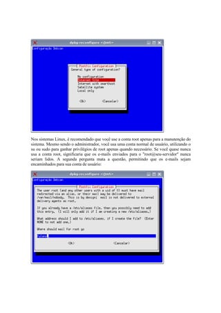 Nos sistemas Linux, é recomendado que você use a conta root apenas para a manutenção do
sistema. Mesmo sendo o administrador, você usa uma conta normal de usuário, utilizando o
su ou sudo para ganhar privilégios de root apenas quando necessário. Se você quase nunca
usa a conta root, significaria que os e-mails enviados para o "root@seu-servidor" nunca
seriam lidos. A segunda pergunta mata a questão, permitindo que os e-mails sejam
encaminhados para sua conta de usuário:
 