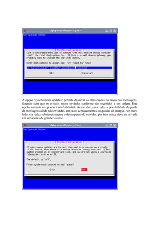 A opção "synchronous updates" permite desativar as otimizações no envio das mensagens,
fazendo com que os e-mails sejam enviados conforme são recebidos e em ordem. Esta
opção aumenta um pouco a confiabilidade do servidor, pois reduz a possibilidade de perda
de mensagens ainda não enviadas, em casos de travamentos ou quedas de energia. Por outro
lado, ela reduz substancialmente o desempenho do servidor, por isso nunca deve ser ativada
em servidores de grande volume.
 