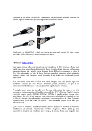 conectores RJ45 atuais, ele oferece a vantagem de ser inteiramente blindado e utilizar um
sistema especial de encaixe, que reduz a possibilidade de mal contato:
Atualmente, o 10GBASE-T é ainda um padrão em desenvolvimento. Por isso, muitas
novidades ainda podem surgir antes de sua popularização.
» Próximo: Redes wireless
Usar algum tipo de cabo, seja um cabo de par trançado ou de fibra óptica, é a forma mais
rápida e em geral a mais barata de transmitir dados. Os cabos de par trançado cat 5e podem
transmitir dados a até 1 gigabit a uma distância de até 100 metros, enquanto os cabos de
fibra ótica são usados em links de longa distância, quando é necessário atingir distâncias
maiores. Usando 10G, é possível atingir distâncias de até 40 km, sem necessidade de usar
repetidores.
Mas, em muitos casos não é viável usar cabos. Imagine que você precise ligar dois
escritórios situados em dois prédios diferentes (porém próximos), ou que a sua
mãe/esposa/marido não deixa você nem pensar em espalhar cabos pela casa.
A solução nesses casos são as redes sem fio, que estão caindo de preço e, por isso,
tornando-se bastante populares. O padrão mais usado é o Wi-Fi (Wireless Fidelity), o nome
comercial para os padrões 802.11b, 802.11a e 802.11g. A topologia deste tipo de rede é
semelhante a das redes de par trançado, com o hub central substituído pelo ponto de acesso.
A diferença no caso é que são usados transmissores e antenas ao invés de cabos. É possível
encontrar tanto placas PCMCIA ou mini-PCI, para notebooks, quanto placas PCI, para
micros desktop.
Quase todos os notebooks à venda atualmente, muitos modelos de palmtops e até mesmo
smartphones já incluem transmissores wireless integrados. Muita gente já acha
inconcebível comprar um notebook sem wireless, da mesma forma que ninguém mais
 