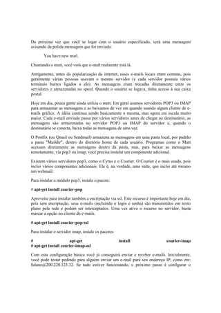 Da próxima vez que você se logar com o usuário especificado, verá uma mensagem
avisando da polida mensagem que foi enviada:
You have new mail.
Chamando o mutt, você verá que e-mail realmente está lá.
Antigamente, antes da popularização da internet, esses e-mails locais eram comuns, pois
geralmente várias pessoas usavam o mesmo servidor (e cada servidor possuía vários
terminais burros ligados a ele). As mensagens eram trocadas diretamente entre os
servidores e armazenadas no spool. Quando o usuário se logava, tinha acesso à sua caixa
postal.
Hoje em dia, pouca gente ainda utiliza o mutt. Em geral usamos servidores POP3 ou IMAP
para armazenar as mensagens e as baixamos de vez em quando usando algum cliente de e-
mails gráfico. A idéia continua sendo basicamente a mesma, mas agora em escala muito
maior. Cada e-mail enviado passa por vários servidores antes de chegar ao destinatário, as
mensagens são armazenadas no servidor POP3 ou IMAP do servidor e, quando o
destinatário se conecta, baixa todas as mensagens de uma vez.
O Postfix (ou Qmail ou Sendmail) armazena as mensagens em uma pasta local, por padrão
a pasta "Maildir", dentro do diretório home de cada usuário. Programas como o Mutt
acessam diretamente as mensagens dentro da pasta, mas, para baixar as mensagens
remotamente, via pop3 ou imap, você precisa instalar um componente adicional.
Existem vários servidores pop3, como o Cyrus e o Courier. O Courier é o mais usado, pois
inclui vários componentes adicionais. Ele é, na verdade, uma suíte, que inclui até mesmo
um webmail.
Para instalar o módulo pop3, instale o pacote:
# apt-get install courier-pop
Aproveite para instalar também a encriptação via ssl. Este recurso é importante hoje em dia,
pois sem encriptação, seus e-mails (incluindo o login e senha) são transmitidos em texto
plano pela rede e podem ser interceptados. Uma vez ativo o recurso no servidor, basta
marcar a opção no cliente de e-mails.
# apt-get install courier-pop-ssl
Para instalar o servidor imap, instale os pacotes:
# apt-get install courier-imap
# apt-get install courier-imap-ssl
Com esta configuração básica você já conseguirá enviar e receber e-mails. Inicialmente,
você pode testar pedindo para alguém enviar um e-mail para seu endereço IP, como em:
fulano@200.220.123.32. Se tudo estiver funcionando, o próximo passo é configurar o
 
