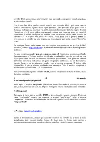 servidor DNS (como vimos anteriormente) para que você possa receber e-mails através do
seu domínio registrado.
Não é uma boa idéia receber e-mails usando uma conexão ADSL, pois uma conexão
instável fará com que alguns e-mails sejam perdidos. Outro problema é que quase todas as
faixas de endereços de conexões via ADSL nacionais fazem parte de listas negras de spam
(justamente por já terem sido exaustivamente usadas para envio de spam no passado).
Nesse caso, é melhor configurar seu servidor como um sistema satélite, onde é usado um
servidor SMTP externo para envio de e-mails. Você pode usar o próprio SMTP do
provedor, ou o servidor de uma empresa de hospedagem, que tenha o nome "limpo" na
praça.
De qualquer forma, nada impede que você registre uma conta em um serviço de DNS
dinâmico, como o http://no-ip.com e experimente manter seu servidor de e-mails para fins
didáticos.
Ao usar os pacotes courier-pop-ssl ou courier-imap-ssl, é necessário gerar um certificado.
Empresas como a Verisign vendem certificados reconhecidos, que são necessários caso
você queira abrir um site de comércio eletrônico, por exemplo. Mas, para um servidor
particular, não existe nada errado em gerar seu próprio certificado. Ele vai funcionar da
mesma forma e, se corretamente gerado, com a mesma segurança. O único efeito
desagradável é que os clientes receberão uma mensagem "Não é possível comprovar a
autenticidade do certificado..." ao se conectarem.
Para criar uma chave para o servidor IMAP, comece renomeando a chave de testes, criada
durante a instalação:
# cd /etc/courier
# mv imapd.pem imapd.pem.old
Edite agora o arquivo "imap.conf" (na mesma pasta), colocando as informações sobre o
país, cidade, nome do servidor, etc. Depois, basta gerar o novo certificado com o comando:
# mkimapdcert
Para gerar a chave para o servidor POP3, o procedimento é quase o mesmo. Dentro da
pasta "/etc/courier" remova ou renomeie o arquivo "pop3d.pem", edite o arquivo
"pop3d.cnf", colocando as informações do servidor e gere o certificado com o comando
"mkpop3dcert".
» Próximo: Cadastrando usuários
Lendo a documentação, parece que cadastrar usuários no servidor de e-mails é muito
complicado, pois existem muitas formas de fazer isso. A forma mais simples é
simplesmente criar um novo usuário no sistema, usando o comando adduser, como em:
 