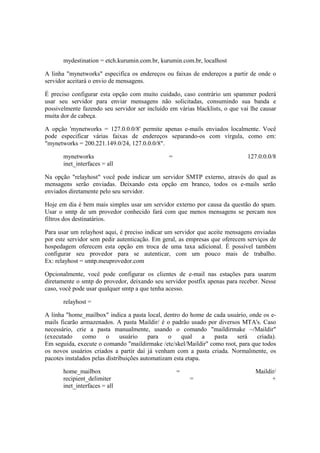 mydestination = etch.kurumin.com.br, kurumin.com.br, localhost
A linha "mynetworks" especifica os endereços ou faixas de endereços a partir de onde o
servidor aceitará o envio de mensagens.
É preciso configurar esta opção com muito cuidado, caso contrário um spammer poderá
usar seu servidor para enviar mensagens não solicitadas, consumindo sua banda e
possivelmente fazendo seu servidor ser incluído em várias blacklists, o que vai lhe causar
muita dor de cabeça.
A opção 'mynetworks = 127.0.0.0/8' permite apenas e-mails enviados localmente. Você
pode especificar várias faixas de endereços separando-os com vírgula, como em:
"mynetworks = 200.221.149.0/24, 127.0.0.0/8".
mynetworks = 127.0.0.0/8
inet_interfaces = all
Na opção "relayhost" você pode indicar um servidor SMTP externo, através do qual as
mensagens serão enviadas. Deixando esta opção em branco, todos os e-mails serão
enviados diretamente pelo seu servidor.
Hoje em dia é bem mais simples usar um servidor externo por causa da questão do spam.
Usar o smtp de um provedor conhecido fará com que menos mensagens se percam nos
filtros dos destinatários.
Para usar um relayhost aqui, é preciso indicar um servidor que aceite mensagens enviadas
por este servidor sem pedir autenticação. Em geral, as empresas que oferecem serviços de
hospedagem oferecem esta opção em troca de uma taxa adicional. É possível também
configurar seu provedor para se autenticar, com um pouco mais de trabalho.
Ex: relayhost = smtp.meuprovedor.com
Opcionalmente, você pode configurar os clientes de e-mail nas estações para usarem
diretamente o smtp do provedor, deixando seu servidor postfix apenas para receber. Nesse
caso, você pode usar qualquer smtp a que tenha acesso.
relayhost =
A linha "home_mailbox" indica a pasta local, dentro do home de cada usuário, onde os e-
mails ficarão armazenados. A pasta Maildir/ é o padrão usado por diversos MTA's. Caso
necessário, crie a pasta manualmente, usando o comando "maildirmake ~/Maildir"
(executado como o usuário para o qual a pasta será criada).
Em seguida, execute o comando "maildirmake /etc/skel/Maildir" como root, para que todos
os novos usuários criados a partir daí já venham com a pasta criada. Normalmente, os
pacotes instalados pelas distribuições automatizam esta etapa.
home_mailbox = Maildir/
recipient_delimiter = +
inet_interfaces = all
 